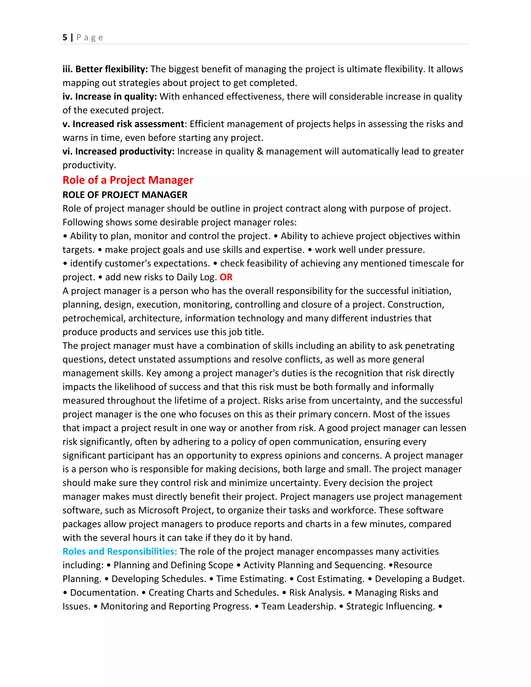 5 | P a g e
iii. Better flexibility: The biggest benefit of managing the project is ultimate flexibility. It allows
mapping out strategies about project to get completed.
iv. Increase in quality: With enhanced effectiveness, there will considerable increase in quality
of the executed project.
v. Increased risk assessment: Efficient management of projects helps in assessing the risks and
warns in time, even before starting any project.
vi. Increased productivity: Increase in quality & management will automatically lead to greater
productivity.
Role of a Project Manager
ROLE OF PROJECT MANAGER
Role of project manager should be outline in project contract along with purpose of project.
Following shows some desirable project manager roles:
• Ability to plan, monitor and control the project. • Ability to achieve project objectives within
targets. • make project goals and use skills and expertise. • work well under pressure.
• identify customer's expectations. • check feasibility of achieving any mentioned timescale for
project. • add new risks to Daily Log. OR
A project manager is a person who has the overall responsibility for the successful initiation,
planning, design, execution, monitoring, controlling and closure of a project. Construction,
petrochemical, architecture, information technology and many different industries that
produce products and services use this job title.
The project manager must have a combination of skills including an ability to ask penetrating
questions, detect unstated assumptions and resolve conflicts, as well as more general
management skills. Key among a project manager's duties is the recognition that risk directly
impacts the likelihood of success and that this risk must be both formally and informally
measured throughout the lifetime of a project. Risks arise from uncertainty, and the successful
project manager is the one who focuses on this as their primary concern. Most of the issues
that impact a project result in one way or another from risk. A good project manager can lessen
risk significantly, often by adhering to a policy of open communication, ensuring every
significant participant has an opportunity to express opinions and concerns. A project manager
is a person who is responsible for making decisions, both large and small. The project manager
should make sure they control risk and minimize uncertainty. Every decision the project
manager makes must directly benefit their project. Project managers use project management
software, such as Microsoft Project, to organize their tasks and workforce. These software
packages allow project managers to produce reports and charts in a few minutes, compared
with the several hours it can take if they do it by hand.
Roles and Responsibilities: The role of the project manager encompasses many activities
including: • Planning and Defining Scope • Activity Planning and Sequencing. •Resource
Planning. • Developing Schedules. • Time Estimating. • Cost Estimating. • Developing a Budget.
• Documentation. • Creating Charts and Schedules. • Risk Analysis. • Managing Risks and
Issues. • Monitoring and Reporting Progress. • Team Leadership. • Strategic Influencing. •
 