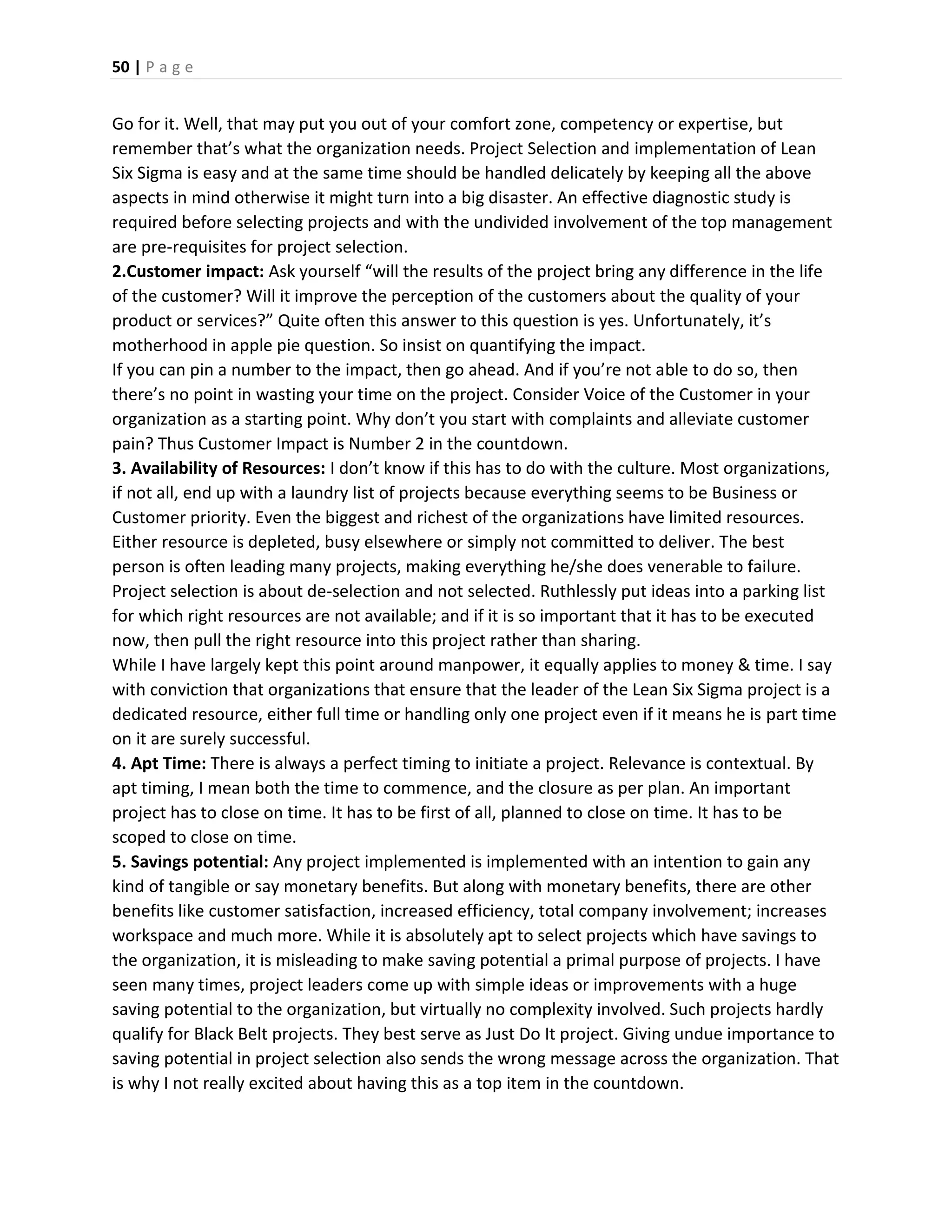 50 | P a g e
Go for it. Well, that may put you out of your comfort zone, competency or expertise, but
remember that’s what the organization needs. Project Selection and implementation of Lean
Six Sigma is easy and at the same time should be handled delicately by keeping all the above
aspects in mind otherwise it might turn into a big disaster. An effective diagnostic study is
required before selecting projects and with the undivided involvement of the top management
are pre-requisites for project selection.
2.Customer impact: Ask yourself “will the results of the project bring any difference in the life
of the customer? Will it improve the perception of the customers about the quality of your
product or services?” Quite often this answer to this question is yes. Unfortunately, it’s
motherhood in apple pie question. So insist on quantifying the impact.
If you can pin a number to the impact, then go ahead. And if you’re not able to do so, then
there’s no point in wasting your time on the project. Consider Voice of the Customer in your
organization as a starting point. Why don’t you start with complaints and alleviate customer
pain? Thus Customer Impact is Number 2 in the countdown.
3. Availability of Resources: I don’t know if this has to do with the culture. Most organizations,
if not all, end up with a laundry list of projects because everything seems to be Business or
Customer priority. Even the biggest and richest of the organizations have limited resources.
Either resource is depleted, busy elsewhere or simply not committed to deliver. The best
person is often leading many projects, making everything he/she does venerable to failure.
Project selection is about de-selection and not selected. Ruthlessly put ideas into a parking list
for which right resources are not available; and if it is so important that it has to be executed
now, then pull the right resource into this project rather than sharing.
While I have largely kept this point around manpower, it equally applies to money & time. I say
with conviction that organizations that ensure that the leader of the Lean Six Sigma project is a
dedicated resource, either full time or handling only one project even if it means he is part time
on it are surely successful.
4. Apt Time: There is always a perfect timing to initiate a project. Relevance is contextual. By
apt timing, I mean both the time to commence, and the closure as per plan. An important
project has to close on time. It has to be first of all, planned to close on time. It has to be
scoped to close on time.
5. Savings potential: Any project implemented is implemented with an intention to gain any
kind of tangible or say monetary benefits. But along with monetary benefits, there are other
benefits like customer satisfaction, increased efficiency, total company involvement; increases
workspace and much more. While it is absolutely apt to select projects which have savings to
the organization, it is misleading to make saving potential a primal purpose of projects. I have
seen many times, project leaders come up with simple ideas or improvements with a huge
saving potential to the organization, but virtually no complexity involved. Such projects hardly
qualify for Black Belt projects. They best serve as Just Do It project. Giving undue importance to
saving potential in project selection also sends the wrong message across the organization. That
is why I not really excited about having this as a top item in the countdown.
 