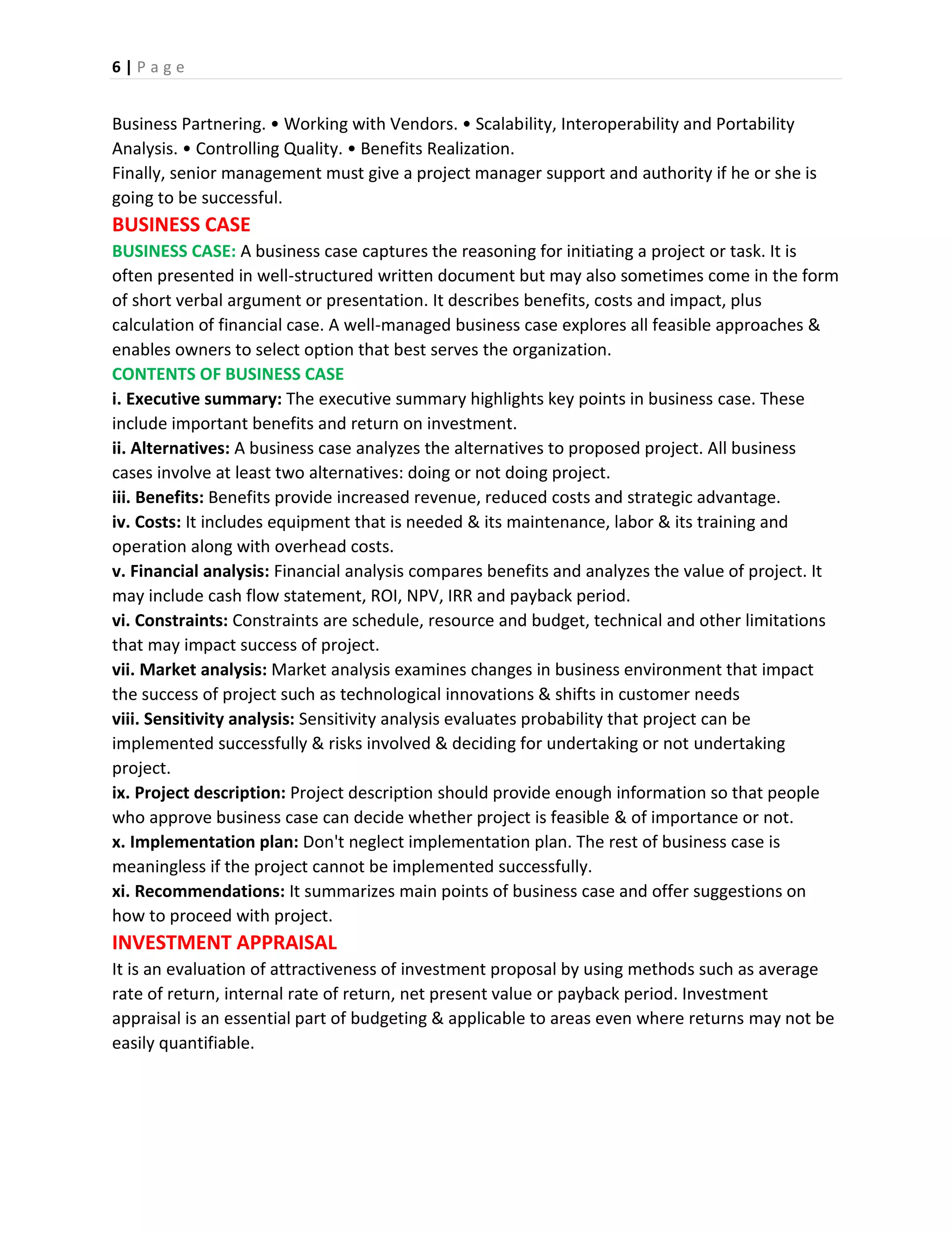 6 | P a g e
Business Partnering. • Working with Vendors. • Scalability, Interoperability and Portability
Analysis. • Controlling Quality. • Benefits Realization.
Finally, senior management must give a project manager support and authority if he or she is
going to be successful.
BUSINESS CASE
BUSINESS CASE: A business case captures the reasoning for initiating a project or task. It is
often presented in well-structured written document but may also sometimes come in the form
of short verbal argument or presentation. It describes benefits, costs and impact, plus
calculation of financial case. A well-managed business case explores all feasible approaches &
enables owners to select option that best serves the organization.
CONTENTS OF BUSINESS CASE
i. Executive summary: The executive summary highlights key points in business case. These
include important benefits and return on investment.
ii. Alternatives: A business case analyzes the alternatives to proposed project. All business
cases involve at least two alternatives: doing or not doing project.
iii. Benefits: Benefits provide increased revenue, reduced costs and strategic advantage.
iv. Costs: It includes equipment that is needed & its maintenance, labor & its training and
operation along with overhead costs.
v. Financial analysis: Financial analysis compares benefits and analyzes the value of project. It
may include cash flow statement, ROI, NPV, IRR and payback period.
vi. Constraints: Constraints are schedule, resource and budget, technical and other limitations
that may impact success of project.
vii. Market analysis: Market analysis examines changes in business environment that impact
the success of project such as technological innovations & shifts in customer needs
viii. Sensitivity analysis: Sensitivity analysis evaluates probability that project can be
implemented successfully & risks involved & deciding for undertaking or not undertaking
project.
ix. Project description: Project description should provide enough information so that people
who approve business case can decide whether project is feasible & of importance or not.
x. Implementation plan: Don't neglect implementation plan. The rest of business case is
meaningless if the project cannot be implemented successfully.
xi. Recommendations: It summarizes main points of business case and offer suggestions on
how to proceed with project.
INVESTMENT APPRAISAL
It is an evaluation of attractiveness of investment proposal by using methods such as average
rate of return, internal rate of return, net present value or payback period. Investment
appraisal is an essential part of budgeting & applicable to areas even where returns may not be
easily quantifiable.
 