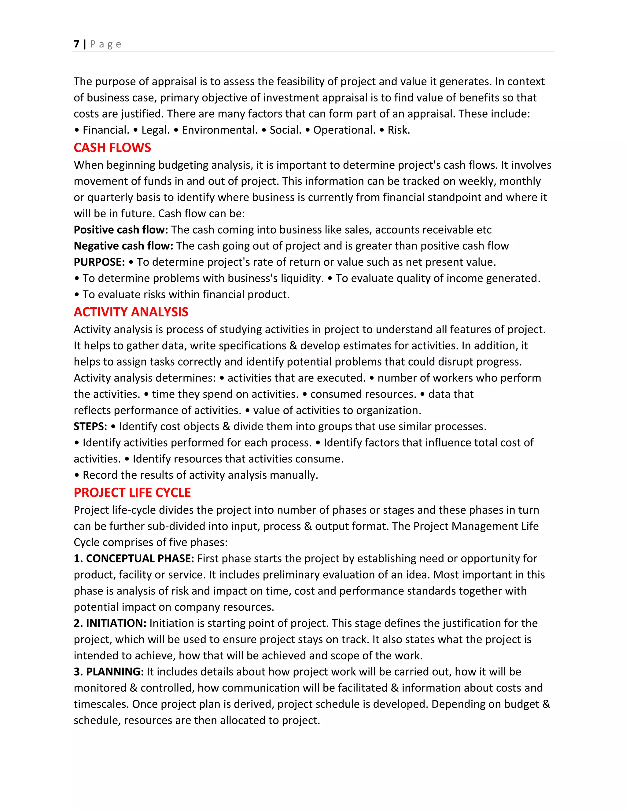 7 | P a g e
The purpose of appraisal is to assess the feasibility of project and value it generates. In context
of business case, primary objective of investment appraisal is to find value of benefits so that
costs are justified. There are many factors that can form part of an appraisal. These include:
• Financial. • Legal. • Environmental. • Social. • Operational. • Risk.
CASH FLOWS
When beginning budgeting analysis, it is important to determine project's cash flows. It involves
movement of funds in and out of project. This information can be tracked on weekly, monthly
or quarterly basis to identify where business is currently from financial standpoint and where it
will be in future. Cash flow can be:
Positive cash flow: The cash coming into business like sales, accounts receivable etc
Negative cash flow: The cash going out of project and is greater than positive cash flow
PURPOSE: • To determine project's rate of return or value such as net present value.
• To determine problems with business's liquidity. • To evaluate quality of income generated.
• To evaluate risks within financial product.
ACTIVITY ANALYSIS
Activity analysis is process of studying activities in project to understand all features of project.
It helps to gather data, write specifications & develop estimates for activities. In addition, it
helps to assign tasks correctly and identify potential problems that could disrupt progress.
Activity analysis determines: • activities that are executed. • number of workers who perform
the activities. • time they spend on activities. • consumed resources. • data that
reflects performance of activities. • value of activities to organization.
STEPS: • Identify cost objects & divide them into groups that use similar processes.
• Identify activities performed for each process. • Identify factors that influence total cost of
activities. • Identify resources that activities consume.
• Record the results of activity analysis manually.
PROJECT LIFE CYCLE
Project life-cycle divides the project into number of phases or stages and these phases in turn
can be further sub-divided into input, process & output format. The Project Management Life
Cycle comprises of five phases:
1. CONCEPTUAL PHASE: First phase starts the project by establishing need or opportunity for
product, facility or service. It includes preliminary evaluation of an idea. Most important in this
phase is analysis of risk and impact on time, cost and performance standards together with
potential impact on company resources.
2. INITIATION: Initiation is starting point of project. This stage defines the justification for the
project, which will be used to ensure project stays on track. It also states what the project is
intended to achieve, how that will be achieved and scope of the work.
3. PLANNING: It includes details about how project work will be carried out, how it will be
monitored & controlled, how communication will be facilitated & information about costs and
timescales. Once project plan is derived, project schedule is developed. Depending on budget &
schedule, resources are then allocated to project.
 