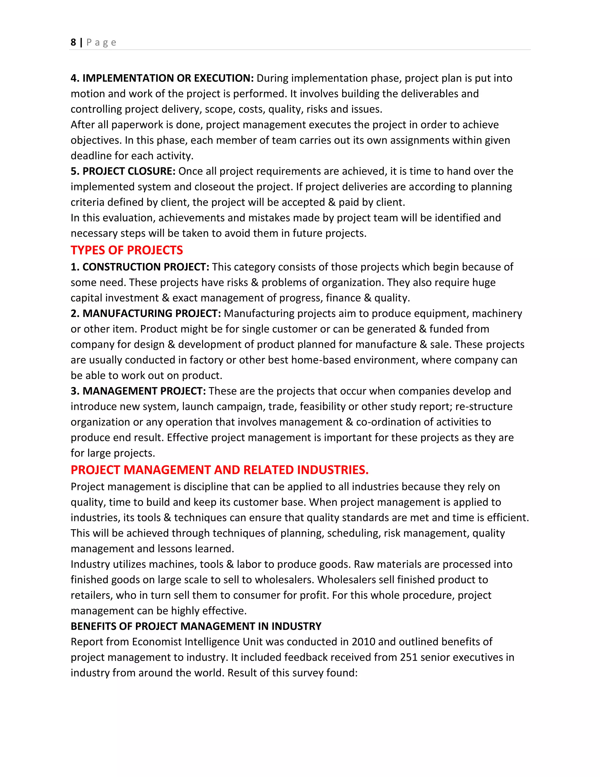 8 | P a g e
4. IMPLEMENTATION OR EXECUTION: During implementation phase, project plan is put into
motion and work of the project is performed. It involves building the deliverables and
controlling project delivery, scope, costs, quality, risks and issues.
After all paperwork is done, project management executes the project in order to achieve
objectives. In this phase, each member of team carries out its own assignments within given
deadline for each activity.
5. PROJECT CLOSURE: Once all project requirements are achieved, it is time to hand over the
implemented system and closeout the project. If project deliveries are according to planning
criteria defined by client, the project will be accepted & paid by client.
In this evaluation, achievements and mistakes made by project team will be identified and
necessary steps will be taken to avoid them in future projects.
TYPES OF PROJECTS
1. CONSTRUCTION PROJECT: This category consists of those projects which begin because of
some need. These projects have risks & problems of organization. They also require huge
capital investment & exact management of progress, finance & quality.
2. MANUFACTURING PROJECT: Manufacturing projects aim to produce equipment, machinery
or other item. Product might be for single customer or can be generated & funded from
company for design & development of product planned for manufacture & sale. These projects
are usually conducted in factory or other best home-based environment, where company can
be able to work out on product.
3. MANAGEMENT PROJECT: These are the projects that occur when companies develop and
introduce new system, launch campaign, trade, feasibility or other study report; re-structure
organization or any operation that involves management & co-ordination of activities to
produce end result. Effective project management is important for these projects as they are
for large projects.
PROJECT MANAGEMENT AND RELATED INDUSTRIES.
Project management is discipline that can be applied to all industries because they rely on
quality, time to build and keep its customer base. When project management is applied to
industries, its tools & techniques can ensure that quality standards are met and time is efficient.
This will be achieved through techniques of planning, scheduling, risk management, quality
management and lessons learned.
Industry utilizes machines, tools & labor to produce goods. Raw materials are processed into
finished goods on large scale to sell to wholesalers. Wholesalers sell finished product to
retailers, who in turn sell them to consumer for profit. For this whole procedure, project
management can be highly effective.
BENEFITS OF PROJECT MANAGEMENT IN INDUSTRY
Report from Economist Intelligence Unit was conducted in 2010 and outlined benefits of
project management to industry. It included feedback received from 251 senior executives in
industry from around the world. Result of this survey found:
 