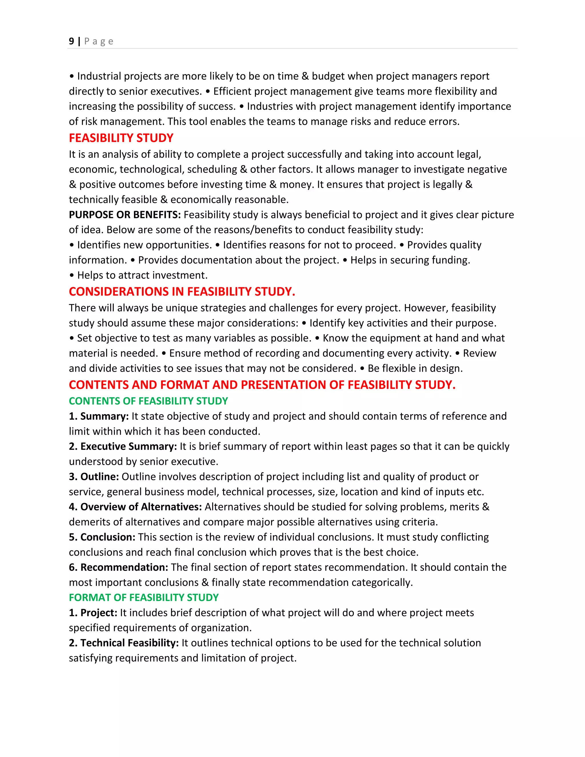 9 | P a g e
• Industrial projects are more likely to be on time & budget when project managers report
directly to senior executives. • Efficient project management give teams more flexibility and
increasing the possibility of success. • Industries with project management identify importance
of risk management. This tool enables the teams to manage risks and reduce errors.
FEASIBILITY STUDY
It is an analysis of ability to complete a project successfully and taking into account legal,
economic, technological, scheduling & other factors. It allows manager to investigate negative
& positive outcomes before investing time & money. It ensures that project is legally &
technically feasible & economically reasonable.
PURPOSE OR BENEFITS: Feasibility study is always beneficial to project and it gives clear picture
of idea. Below are some of the reasons/benefits to conduct feasibility study:
• Identifies new opportunities. • Identifies reasons for not to proceed. • Provides quality
information. • Provides documentation about the project. • Helps in securing funding.
• Helps to attract investment.
CONSIDERATIONS IN FEASIBILITY STUDY.
There will always be unique strategies and challenges for every project. However, feasibility
study should assume these major considerations: • Identify key activities and their purpose.
• Set objective to test as many variables as possible. • Know the equipment at hand and what
material is needed. • Ensure method of recording and documenting every activity. • Review
and divide activities to see issues that may not be considered. • Be flexible in design.
CONTENTS AND FORMAT AND PRESENTATION OF FEASIBILITY STUDY.
CONTENTS OF FEASIBILITY STUDY
1. Summary: It state objective of study and project and should contain terms of reference and
limit within which it has been conducted.
2. Executive Summary: It is brief summary of report within least pages so that it can be quickly
understood by senior executive.
3. Outline: Outline involves description of project including list and quality of product or
service, general business model, technical processes, size, location and kind of inputs etc.
4. Overview of Alternatives: Alternatives should be studied for solving problems, merits &
demerits of alternatives and compare major possible alternatives using criteria.
5. Conclusion: This section is the review of individual conclusions. It must study conflicting
conclusions and reach final conclusion which proves that is the best choice.
6. Recommendation: The final section of report states recommendation. It should contain the
most important conclusions & finally state recommendation categorically.
FORMAT OF FEASIBILITY STUDY
1. Project: It includes brief description of what project will do and where project meets
specified requirements of organization.
2. Technical Feasibility: It outlines technical options to be used for the technical solution
satisfying requirements and limitation of project.
 