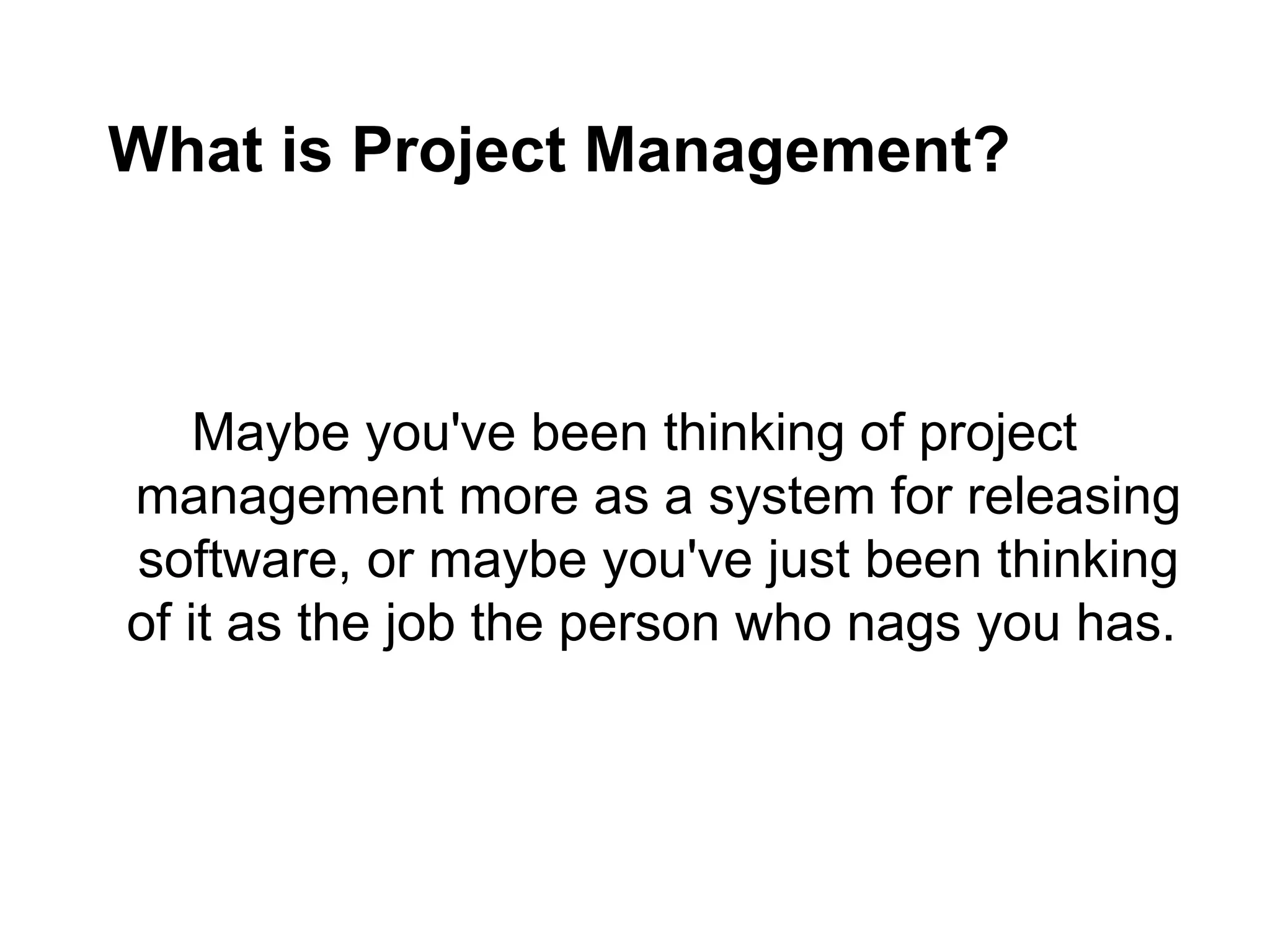 What is Project Management?
Maybe you've been thinking of project
management more as a system for releasing
software, or maybe you've just been thinking
of it as the job the person who nags you has.
 