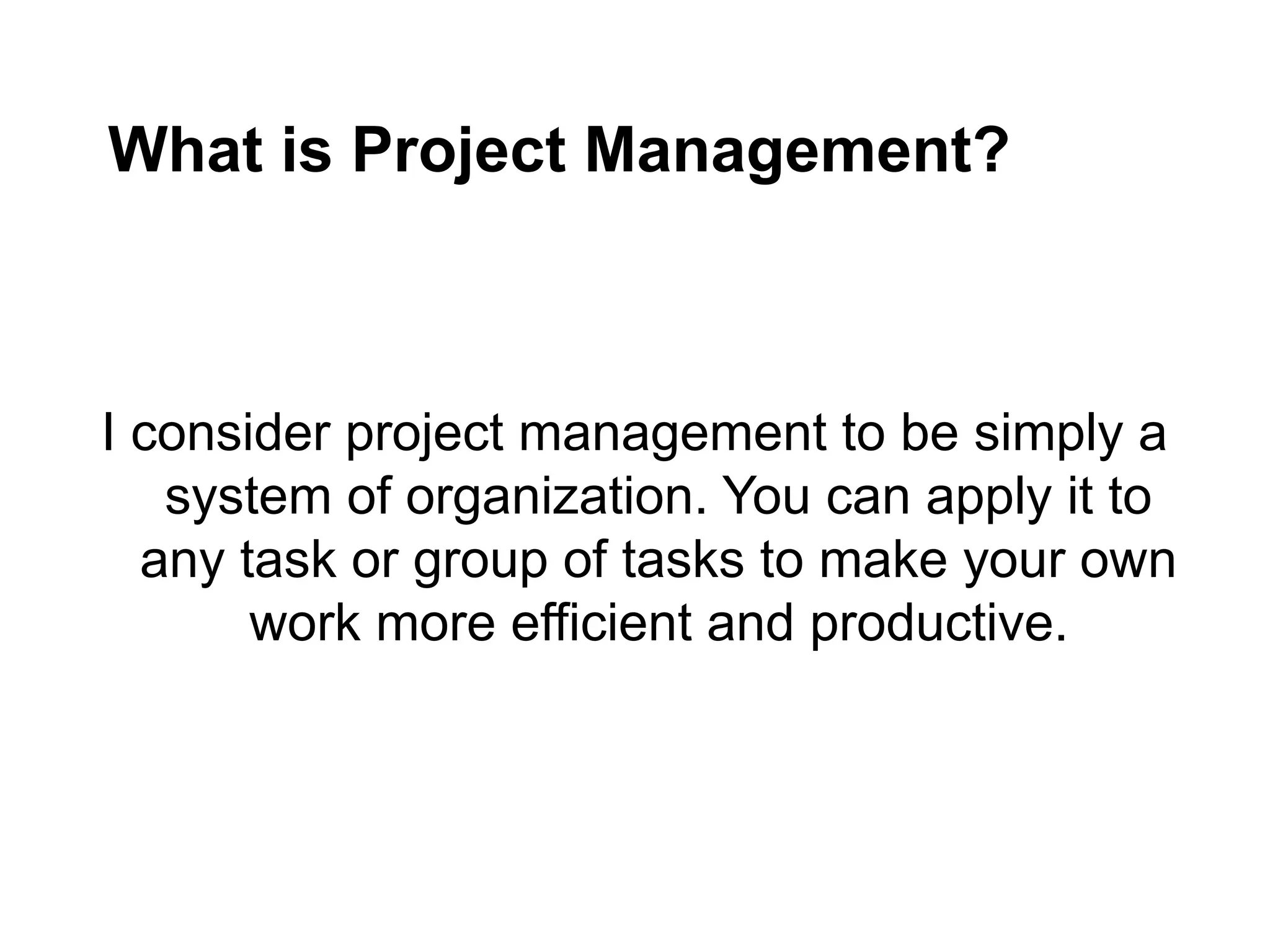 What is Project Management?
I consider project management to be simply a
system of organization. You can apply it to
any task or group of tasks to make your own
work more efficient and productive.
 