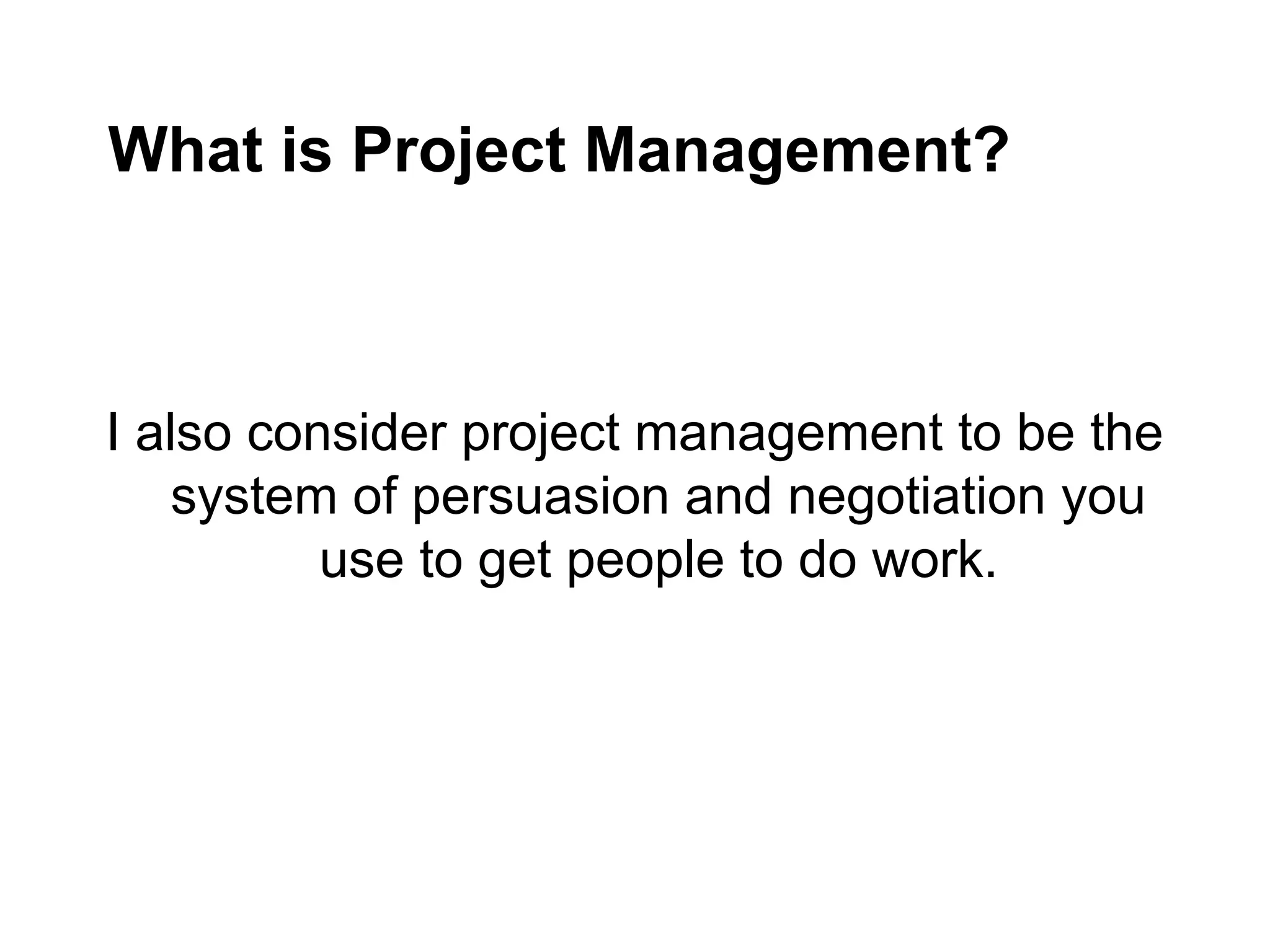 What is Project Management?
I also consider project management to be the
system of persuasion and negotiation you
use to get people to do work.
 