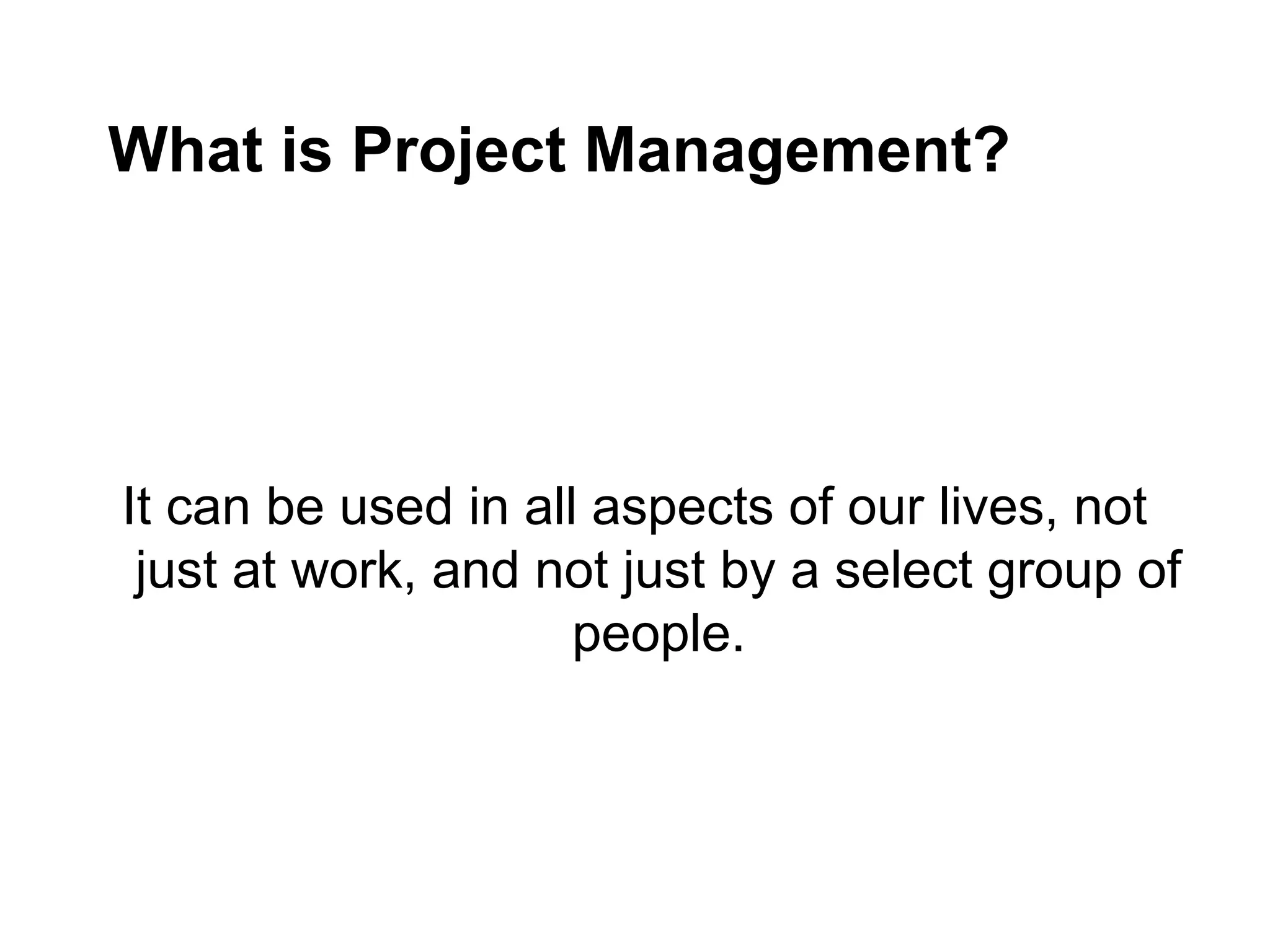 What is Project Management?
It can be used in all aspects of our lives, not
just at work, and not just by a select group of
people.
 