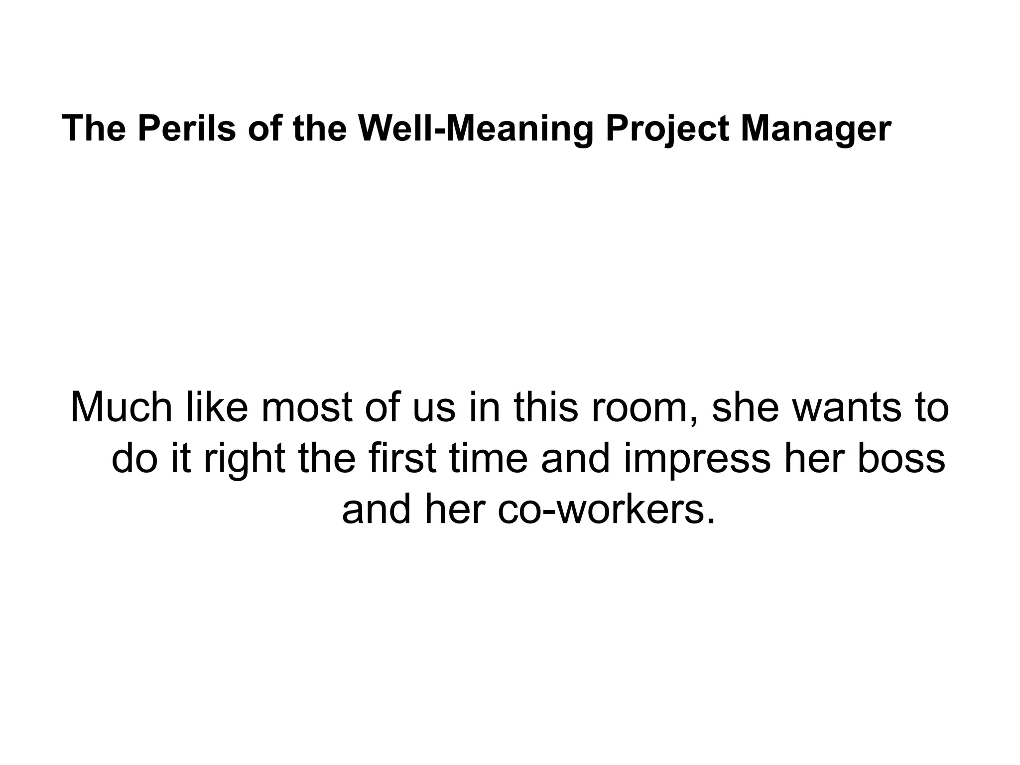 The Perils of the Well-Meaning Project Manager
Much like most of us in this room, she wants to
do it right the first time and impress her boss
and her co-workers.
 