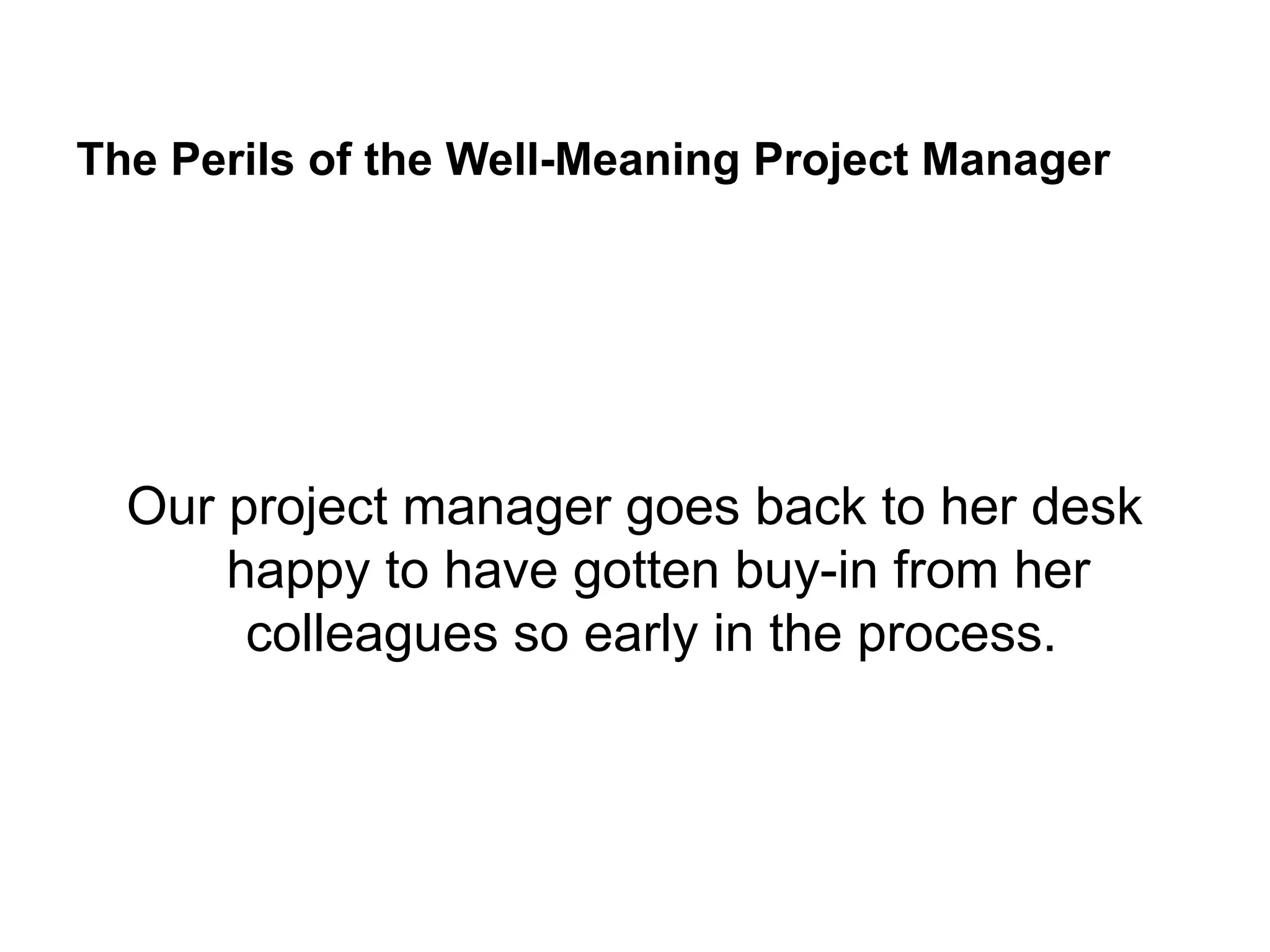 The Perils of the Well-Meaning Project Manager
Our project manager goes back to her desk
happy to have gotten buy-in from her
colleagues so early in the process.
 