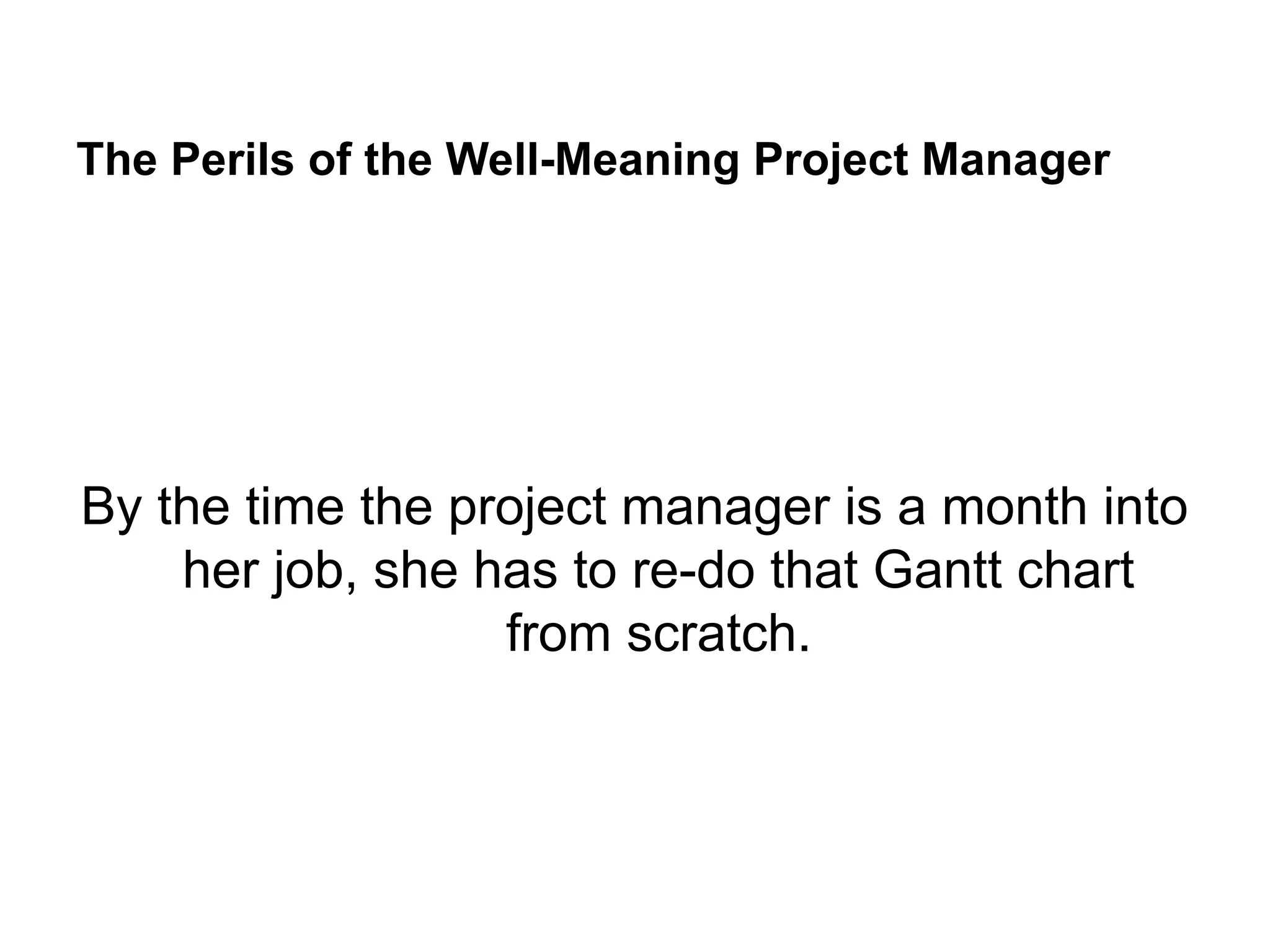 The Perils of the Well-Meaning Project Manager
By the time the project manager is a month into
her job, she has to re-do that Gantt chart
from scratch.
 