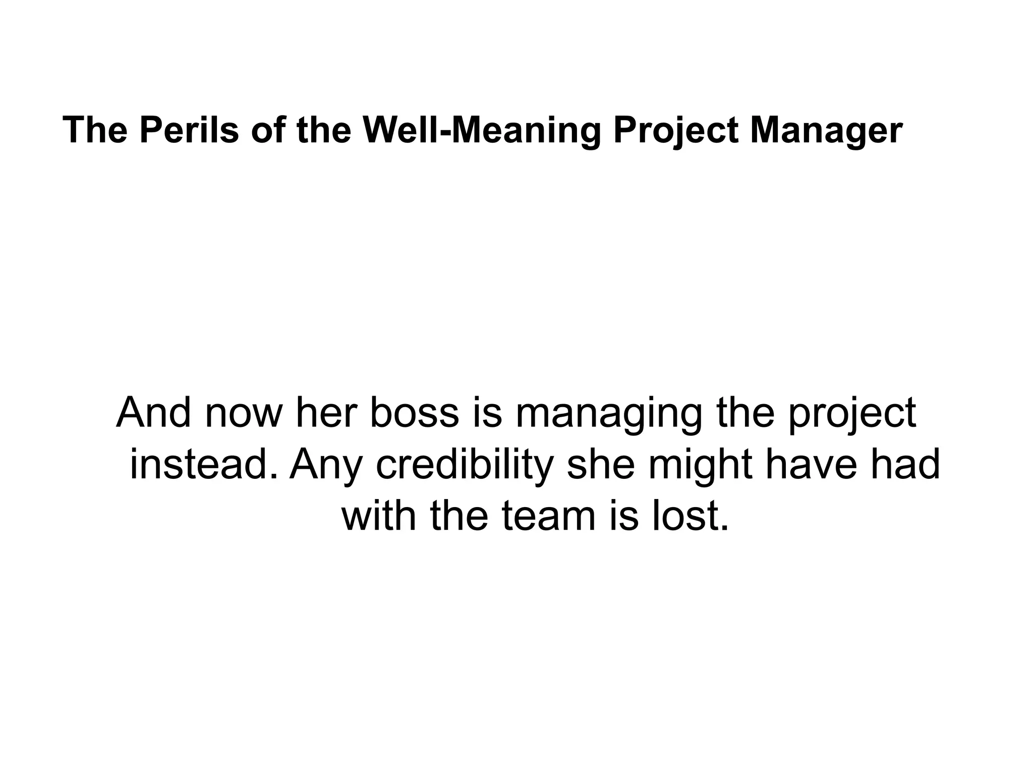 The Perils of the Well-Meaning Project Manager
And now her boss is managing the project
instead. Any credibility she might have had
with the team is lost.
 