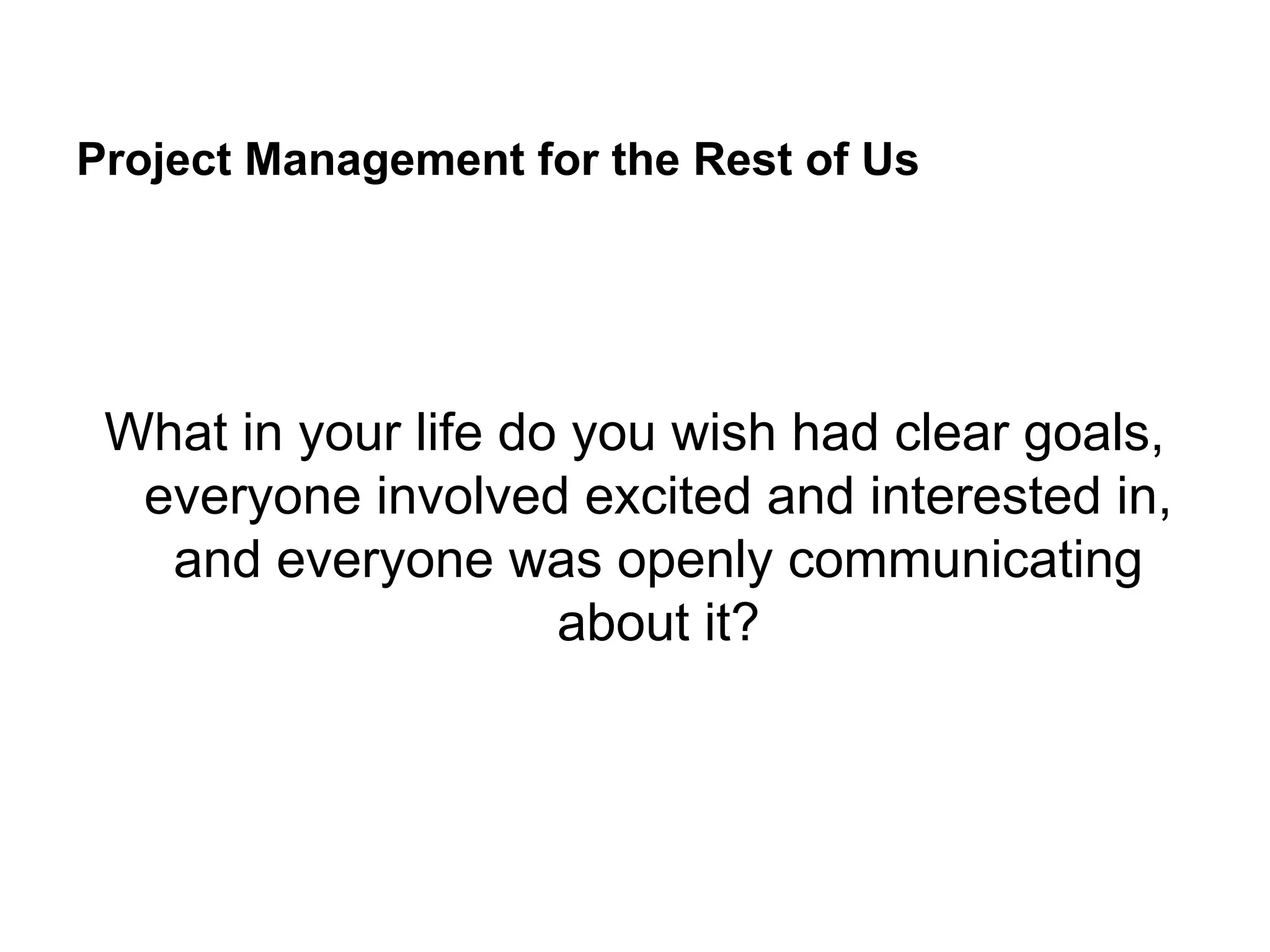 Project Management for the Rest of Us
What in your life do you wish had clear goals,
everyone involved excited and interested in,
and everyone was openly communicating
about it?
 