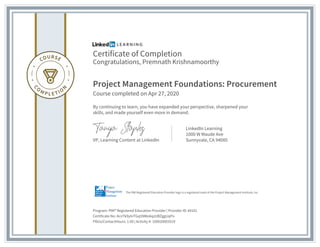 Certificate of Completion
Congratulations, Premnath Krishnamoorthy
Project Management Foundations: Procurement
Course completed on Apr 27, 2020
By continuing to learn, you have expanded your perspective, sharpened your
skills, and made yourself even more in demand.
VP, Learning Content at LinkedIn
LinkedIn Learning
1000 W Maude Ave
Sunnyvale, CA 94085
Program: PMI® Registered Education Provider | Provider ID: #4101
Certificate No: AcnTk9ylnTGq5NWo6qzUBZggUqPo
PDUs/ContactHours: 1.00 | Activity #: 100020003519
The PMI Registered Education Provider logo is a registered mark of the Project Management Institute, Inc.
 