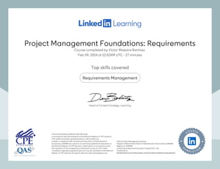 Project Management Foundations: Requirements
Course completed by Víctor Maestre Ramírez
Feb 09, 2024 at 12:52AM UTC 27 minutes
•
Top skills covered
Requirements Management
Instructional Delivery Method: QAS Self Study
In accordance with the standards of the National Registry of CPE Sponsors,
CPE credits have been granted based on a 50-minute hour.
LinkedIn is registered with the National Association of State Boards of
Accountancy (NASBA) as a sponsor of continuing professional education on
the National Registry of CPE Sponsors. State boards of accountancy have
final authority on the acceptance of individual courses for CPE credit.
Complaints regarding registered sponsors may be submitted to the National
Registry of CPE Sponsors through its web site: www.nasbaregistry.org
Field of Study: Management Services
Program: National Association of State Boards of Accountancy (NASBA)
Registry ID: #140940
Continuing Professional Education Credit (CPE): 1.40
Certificate ID:
8eff78bf108a1fce07a039be128ebc74126373a8f14c2b586973a168ae0813e2
Instructional Delivery Method: QAS Self Study
In accordance with the standards of the National Registry of CPE Sponsors,
CPE credits have been granted based on a 50-minute hour.
LinkedIn is registered with the National Association of State Boards of
Accountancy (NASBA) as a sponsor of continuing professional education on
the National Registry of CPE Sponsors. State boards of accountancy have
final authority on the acceptance of individual courses for CPE credit.
Complaints regarding registered sponsors may be submitted to the National
Registry of CPE Sponsors through its web site: www.nasbaregistry.org
Field of Study: Management Services
Program: National Association of State Boards of Accountancy (NASBA)
Registry ID: #140940
Continuing Professional Education Credit (CPE): 1.40
Certificate ID:
8eff78bf108a1fce07a039be128ebc74126373a8f14c2b586973a168ae0813e2
Head of Content Strategy, Learning
Project Management Foundations: Requirements
Course completed by Víctor Maestre Ramírez
Feb 09, 2024 at 12:52AM UTC 27 minutes
•
Top skills covered
Requirements Management
Instructional Delivery Method: QAS Self Study
In accordance with the standards of the National Registry of CPE Sponsors,
CPE credits have been granted based on a 50-minute hour.
LinkedIn is registered with the National Association of State Boards of
Accountancy (NASBA) as a sponsor of continuing professional education on
the National Registry of CPE Sponsors. State boards of accountancy have
final authority on the acceptance of individual courses for CPE credit.
Complaints regarding registered sponsors may be submitted to the National
Registry of CPE Sponsors through its web site: www.nasbaregistry.org
Field of Study: Management Services
Program: National Association of State Boards of Accountancy (NASBA)
Registry ID: #140940
Continuing Professional Education Credit (CPE): 1.40
Certificate ID:
8eff78bf108a1fce07a039be128ebc74126373a8f14c2b586973a168ae0813e2
Instructional Delivery Method: QAS Self Study
In accordance with the standards of the National Registry of CPE Sponsors,
CPE credits have been granted based on a 50-minute hour.
LinkedIn is registered with the National Association of State Boards of
Accountancy (NASBA) as a sponsor of continuing professional education on
the National Registry of CPE Sponsors. State boards of accountancy have
final authority on the acceptance of individual courses for CPE credit.
Complaints regarding registered sponsors may be submitted to the National
Registry of CPE Sponsors through its web site: www.nasbaregistry.org
Field of Study: Management Services
Program: National Association of State Boards of Accountancy (NASBA)
Registry ID: #140940
Continuing Professional Education Credit (CPE): 1.40
Certificate ID:
8eff78bf108a1fce07a039be128ebc74126373a8f14c2b586973a168ae0813e2
Head of Content Strategy, Learning
 