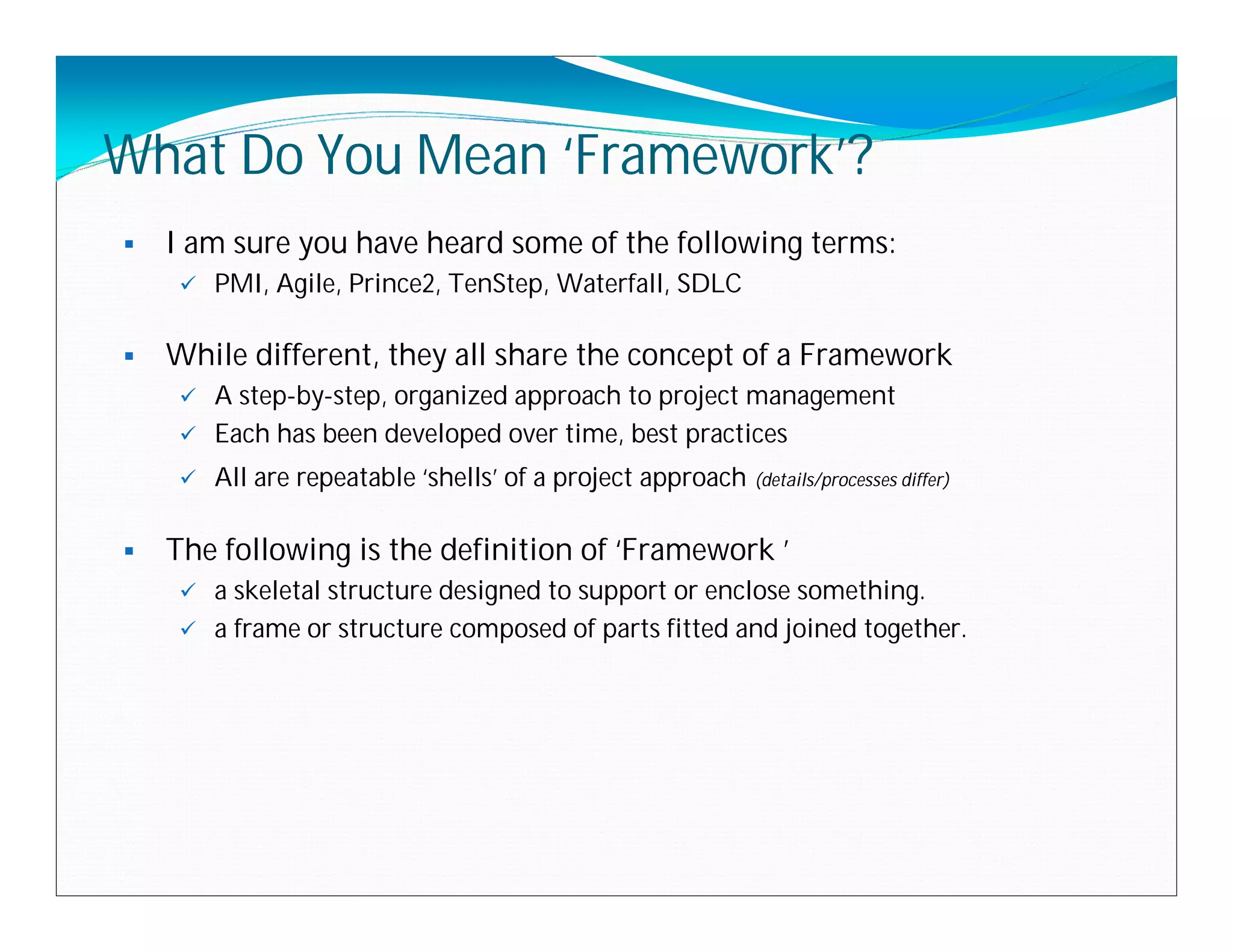 What Do You Mean ‘Framework’?
   I am sure you have heard some of the following terms:
        PMI, Agile, Prince2, TenStep, Waterfall, SDLC

   While different, they all share the concept of a Framework
      A step-by-step, organized approach to project management
      Each has been developed over time, best practices

        All are repeatable ‘shells’ of a project approach (details/processes differ)

   The following is the definition of ‘Framework ’
      a skeletal structure designed to support or enclose something.
      a frame or structure composed of parts fitted and joined together.
 
