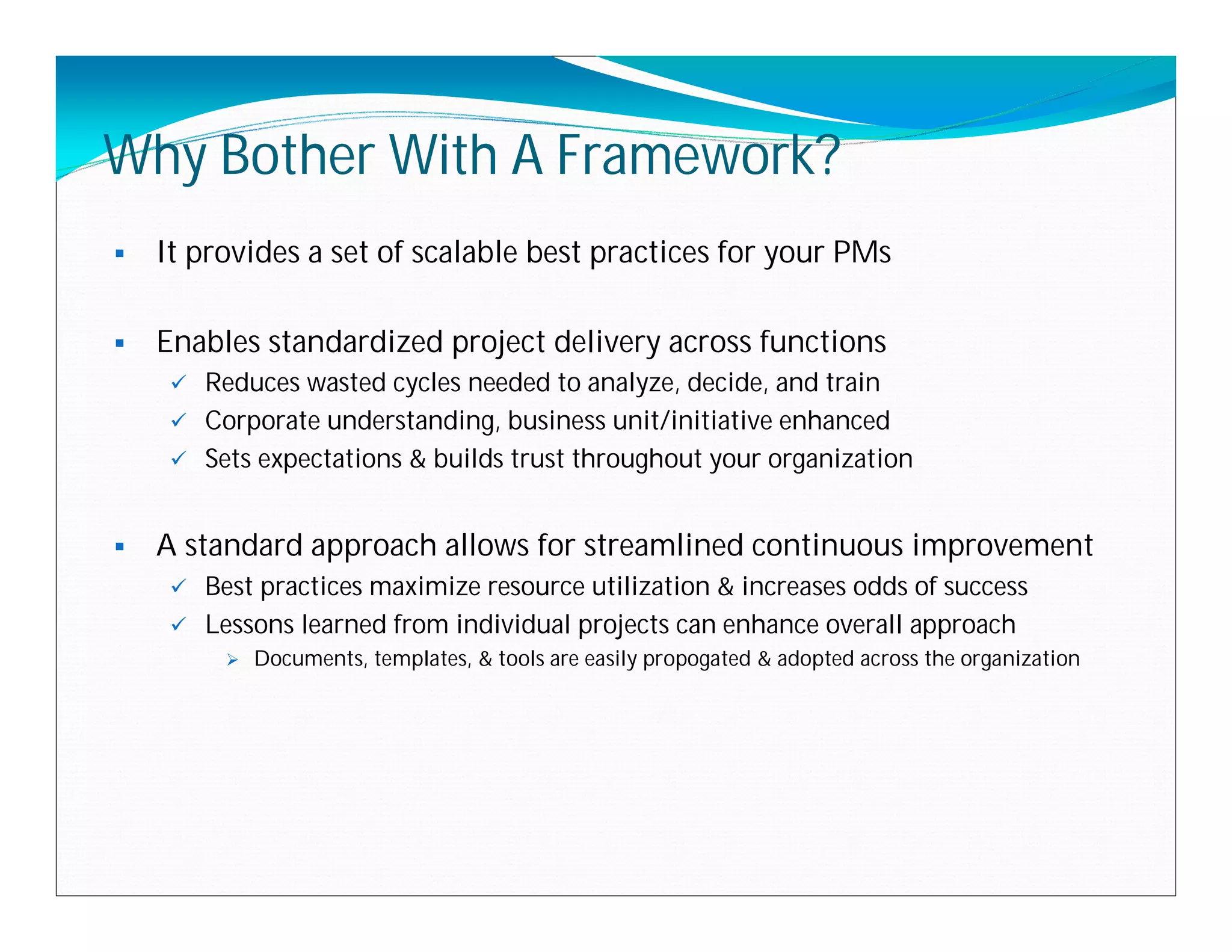 Why Bother With A Framework?
   It provides a set of scalable best practices for your PMs

   Enables standardized project delivery across functions
      Reduces wasted cycles needed to analyze, decide, and train
      Corporate understanding, business unit/initiative enhanced
      Sets expectations & builds trust throughout your organization



   A standard approach allows for streamlined continuous improvement
      Best practices maximize resource utilization & increases odds of success
      Lessons learned from individual projects can enhance overall approach
            Documents, templates, & tools are easily propogated & adopted across the organization
 
