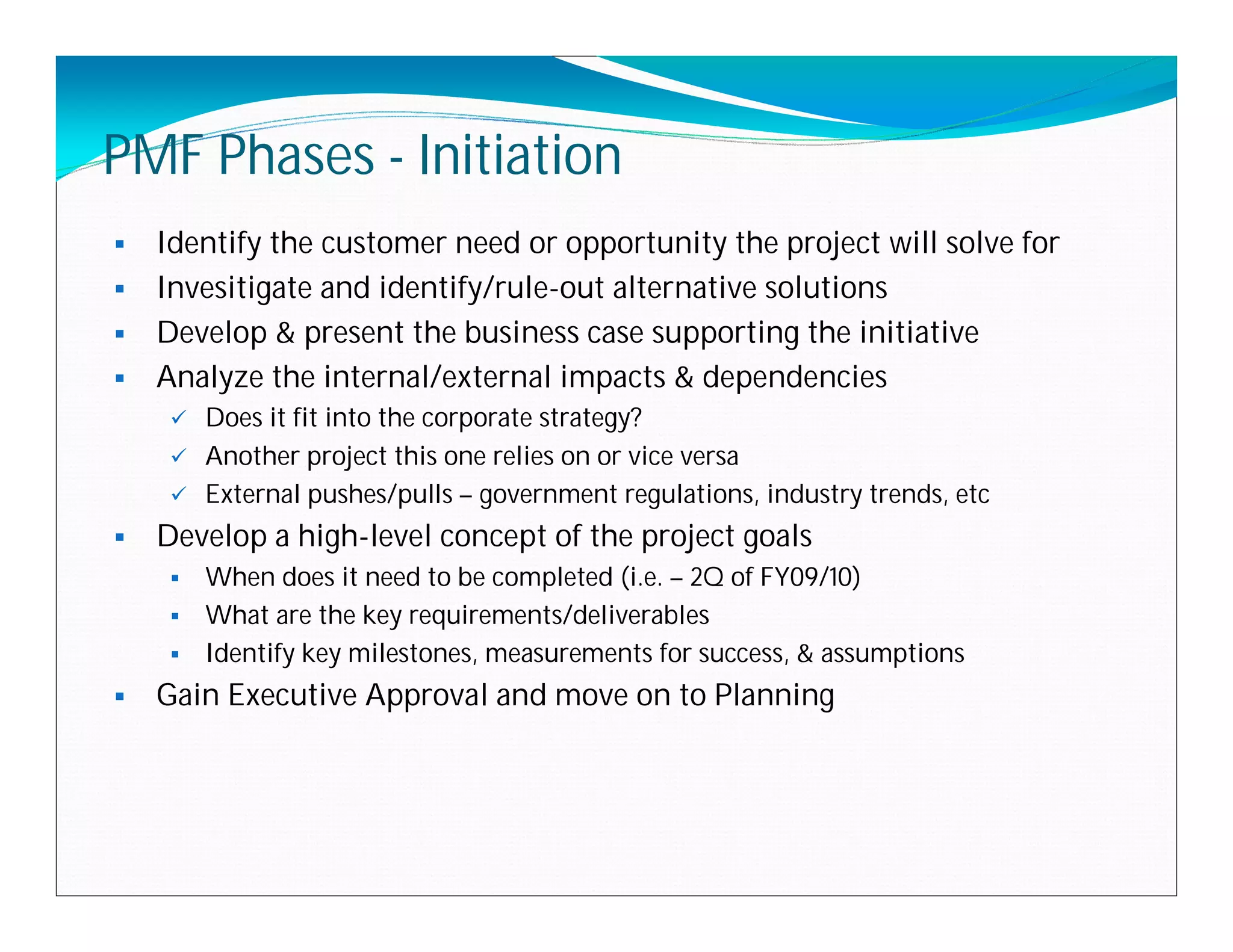 PMF Phases - Initiation
 Identify the customer need or opportunity the project will solve for
 Invesitigate and identify/rule-out alternative solutions
 Develop & present the business case supporting the initiative
 Analyze the internal/external impacts & dependencies
      Does it fit into the corporate strategy?
      Another project this one relies on or vice versa
      External pushes/pulls – government regulations, industry trends, etc
   Develop a high-level concept of the project goals
      When does it need to be completed (i.e. – 2Q of FY09/10)
      What are the key requirements/deliverables
      Identify key milestones, measurements for success, & assumptions

   Gain Executive Approval and move on to Planning
 