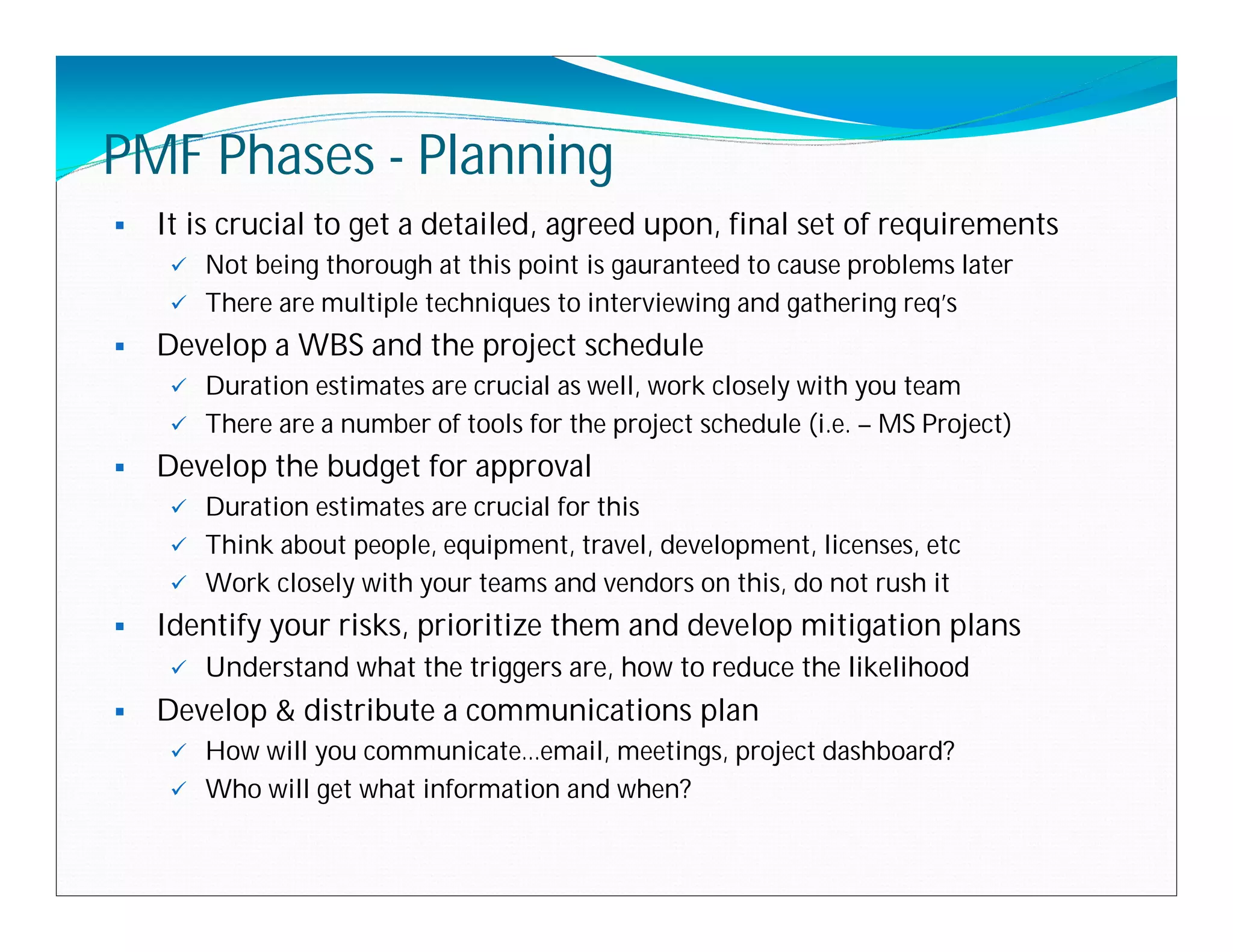 PMF Phases - Planning
   It is crucial to get a detailed, agreed upon, final set of requirements
      Not being thorough at this point is gauranteed to cause problems later
      There are multiple techniques to interviewing and gathering req’s

   Develop a WBS and the project schedule
      Duration estimates are crucial as well, work closely with you team
      There are a number of tools for the project schedule (i.e. – MS Project)

   Develop the budget for approval
      Duration estimates are crucial for this
      Think about people, equipment, travel, development, licenses, etc
      Work closely with your teams and vendors on this, do not rush it

   Identify your risks, prioritize them and develop mitigation plans
        Understand what the triggers are, how to reduce the likelihood
   Develop & distribute a communications plan
      How will you communicate…email, meetings, project dashboard?
      Who will get what information and when?
 