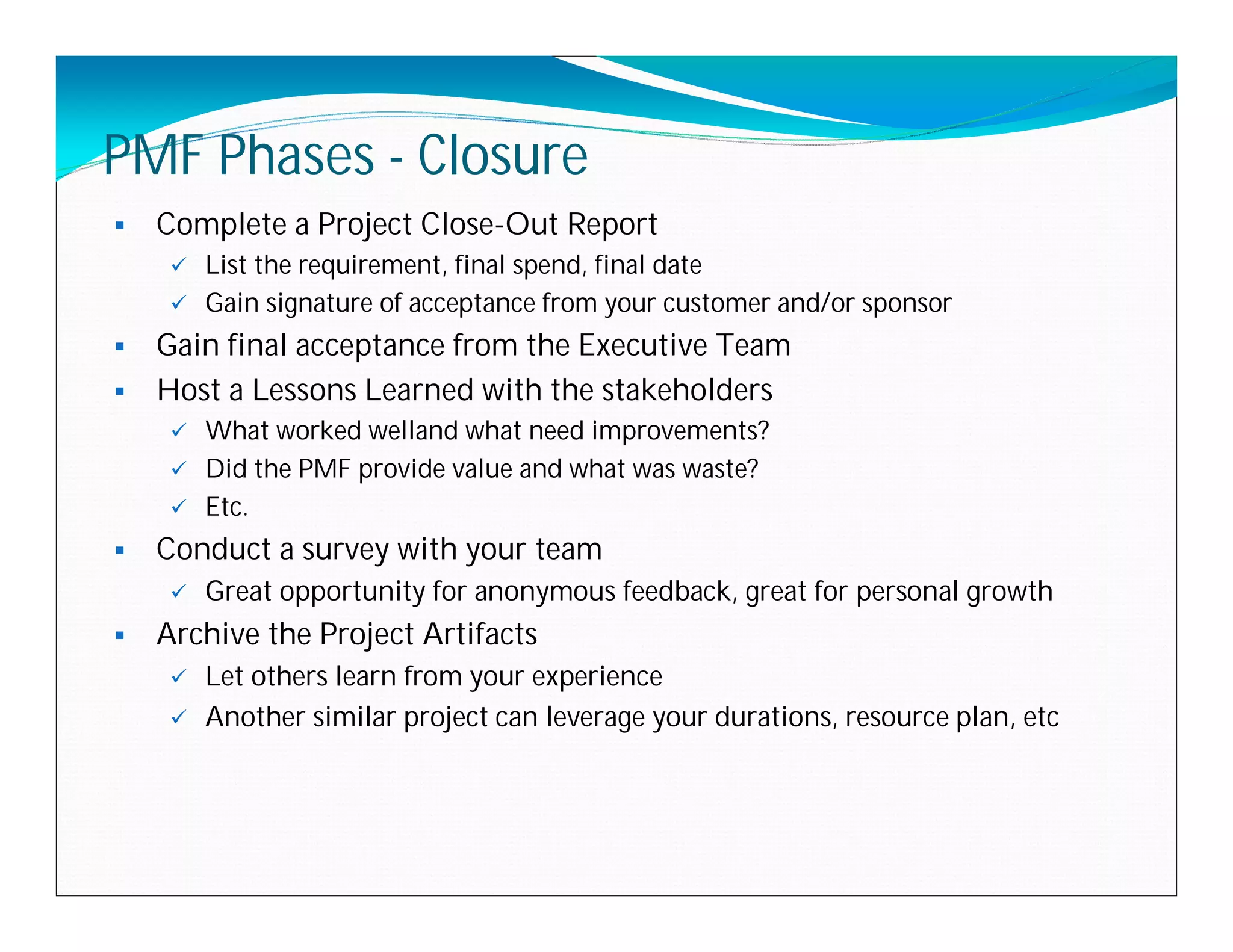 PMF Phases - Closure
   Complete a Project Close-Out Report
      List the requirement, final spend, final date
      Gain signature of acceptance from your customer and/or sponsor

 Gain final acceptance from the Executive Team
 Host a Lessons Learned with the stakeholders
      What worked welland what need improvements?
      Did the PMF provide value and what was waste?
      Etc.

   Conduct a survey with your team
        Great opportunity for anonymous feedback, great for personal growth
   Archive the Project Artifacts
        Let others learn from your experience
        Another similar project can leverage your durations, resource plan, etc
 