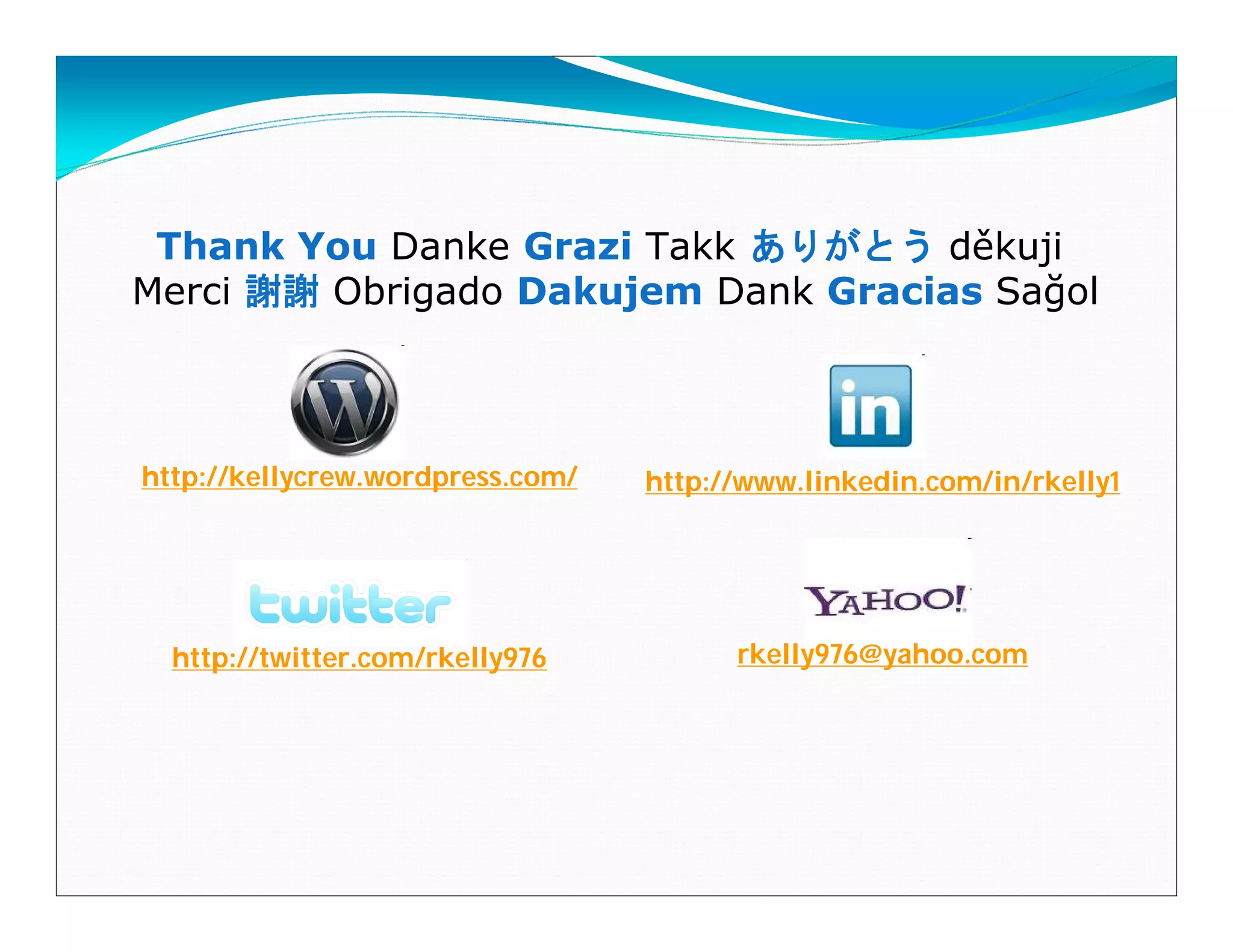 Thank You Danke Grazi Takk ありがとう děkuji
Merci 謝謝 Obrigado Dakujem Dank Gracias Sağol



http://kellycrew.wordpress.com/   http://www.linkedin.com/in/rkelly1




  http://twitter.com/rkelly976          rkelly976@yahoo.com
 
