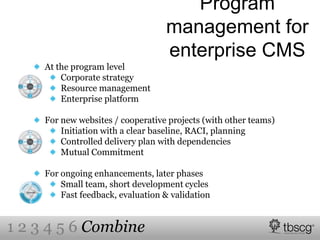 Program
management for
enterprise CMS
At the program level
Corporate strategy
Resource management
Enterprise platform
For new websites / cooperative projects (with other teams)
Initiation with a clear baseline, RACI, planning
Controlled delivery plan with dependencies
Mutual Commitment
For ongoing enhancements, later phases
Small team, short development cycles
Fast feedback, evaluation & validation
1 2 3 4 5 6 Combine
 