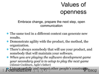 Values of
openness
Embrace change, prepare the next step, open
communication
The same tool in a different context can generate new
results.
Demonstrate agility with the product, the method, the
organization.
There’s always somebody that will use your product, and
somebody that will maintain your software.
When you are playing the software development game
your secondary goal is to setup to play the next game
(Alistair Cockburn, Agile’s father)
Listen carefully and respect other people's constraints
1 Foundation 3 4 5 6 7
 