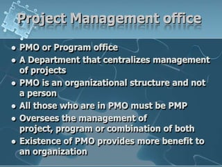 Project Management officePMO or Program officeA Department that centralizes management of projectsPMO is an organizational structure and not a personAll those who are in PMO must be PMPOversees the management of project, program or combination of bothExistence of PMO provides more benefit to an organization