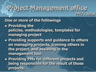 Project Management officePMO’s RolesOne or more of the followingsProviding the policies, methodologies, templates for managing projectProviding supports and guidance to others on managing projects, training others in the project, and assisting in the management toolProviding PMs for different projects and being responsible for the result of those projects.