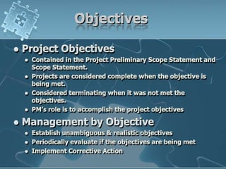 ObjectivesProject ObjectivesContained in the Project Preliminary Scope Statement and Scope Statement.Projects are considered complete when the objective is being met.Considered terminating when it was not met the objectives.PM’s role is to accomplish the project objectivesManagement by ObjectiveEstablish unambiguous & realistic objectivesPeriodically evaluate if the objectives are being metImplement Corrective Action