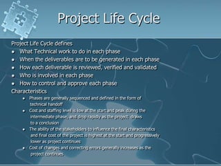 Project Life CycleProject Life Cycle definesWhat Technical work to do in each phaseWhen the deliverables are to be generated in each phaseHow each deliverable is reviewed, verified and validatedWho is involved in each phaseHow to control and approve each phaseCharacteristicsPhases are generally sequenced and defined in the form of technical handoffCost and staffing level is low at the start and peak during the       intermediate phase, and drop rapidly as the project  draws       to a conclusionThe ability of the stakeholders to influence the final characteristics 	 and final cost of the project is highest at the start and progressively	 lower as project continuesCost of changes and correcting errors generally increases as the  project continues