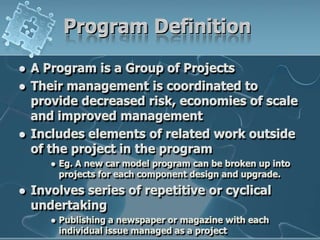 Program DefinitionA Program is a Group of ProjectsTheir management is coordinated to provide decreased risk, economies of scale and improved managementIncludes elements of related work outside of the project in the programEg. A new car model program can be broken up into projects for each component design and upgrade.Involves series of repetitive or cyclical undertakingPublishing a newspaper or magazine with each individual issue managed as a project