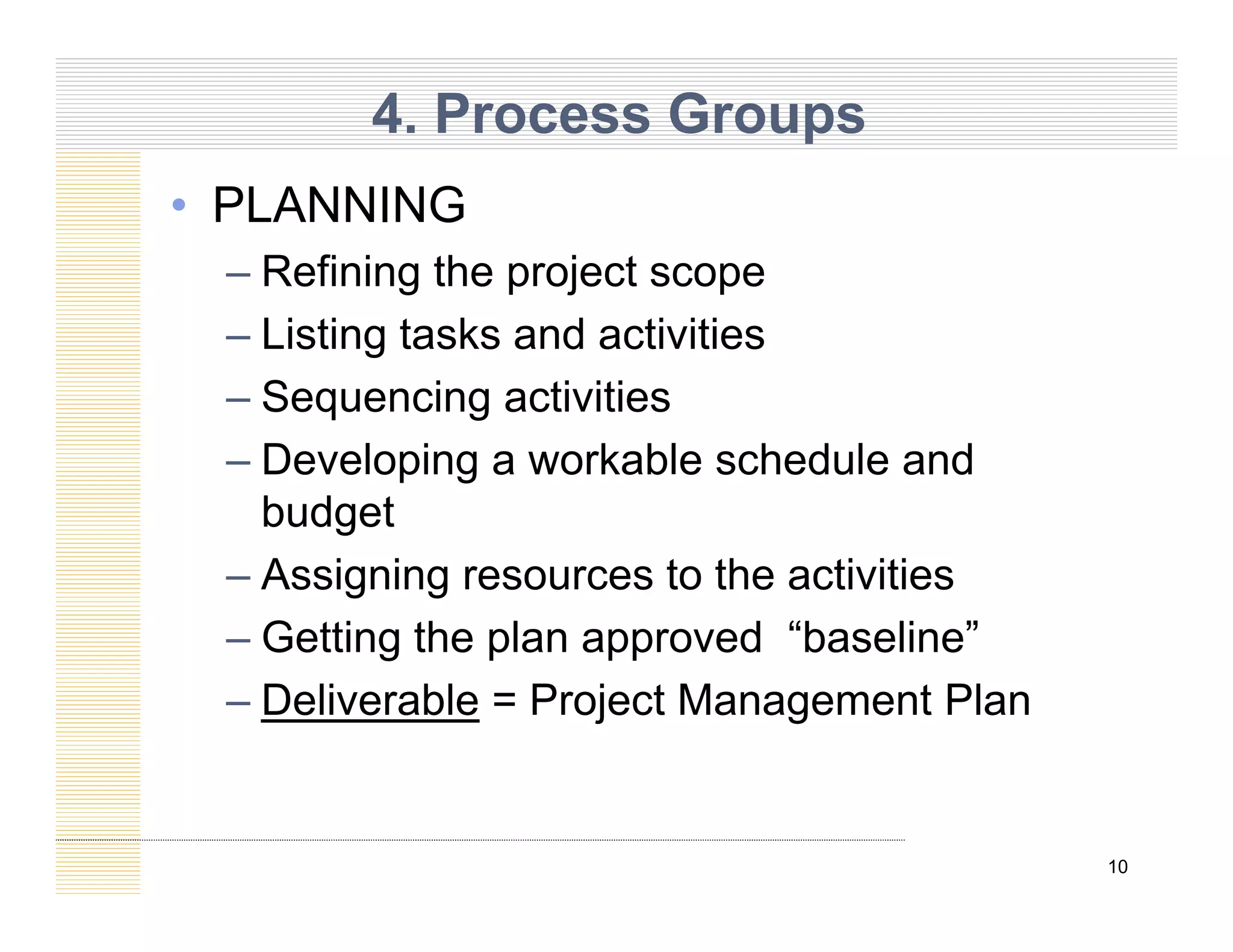 4. Process Groups
• PLANNING
– Refining the project scope
– Listing tasks and activities
– Sequencing activities
q g
– Developing a workable schedule and
budget
g
– Assigning resources to the activities
– Getting the plan approved “baseline”
g p pp
– Deliverable = Project Management Plan
10
 