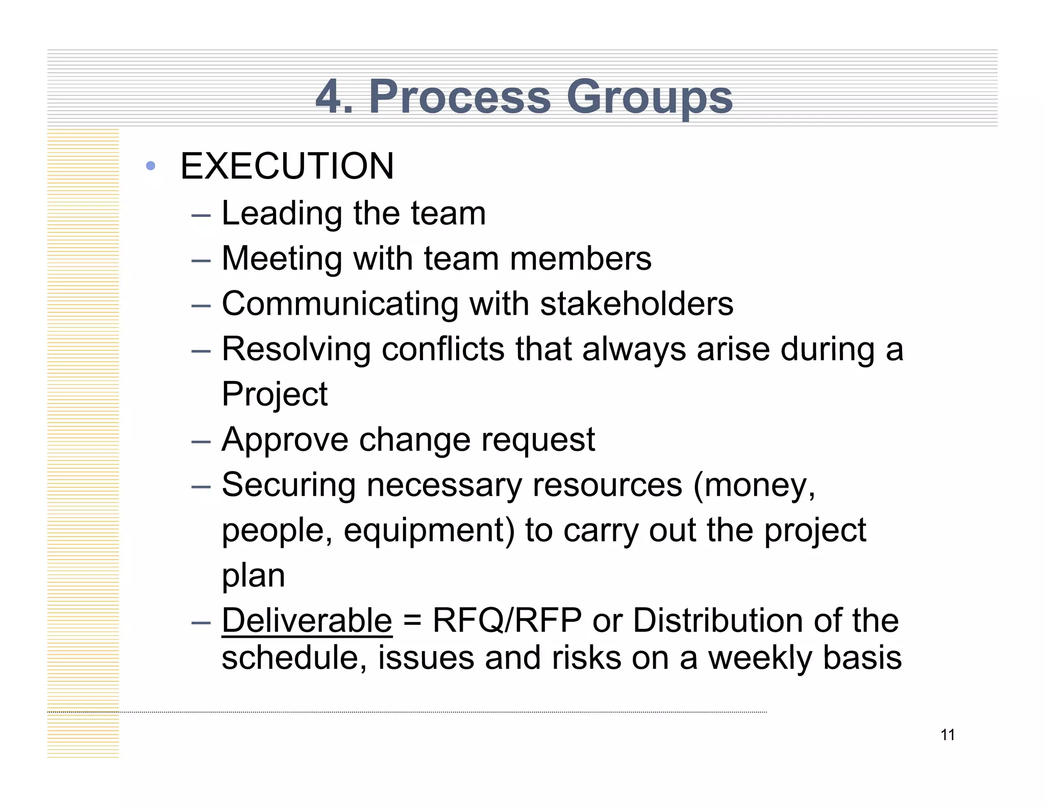 4. Process Groups
• EXECUTION
– Leading the team
M ti ith t b
– Meeting with team members
– Communicating with stakeholders
– Resolving conflicts that always arise during a
– Resolving conflicts that always arise during a
Project
– Approve change request
pp g q
– Securing necessary resources (money,
people, equipment) to carry out the project
plan
– Deliverable = RFQ/RFP or Distribution of the
schedule issues and risks on a weekly basis
11
schedule, issues and risks on a weekly basis
 