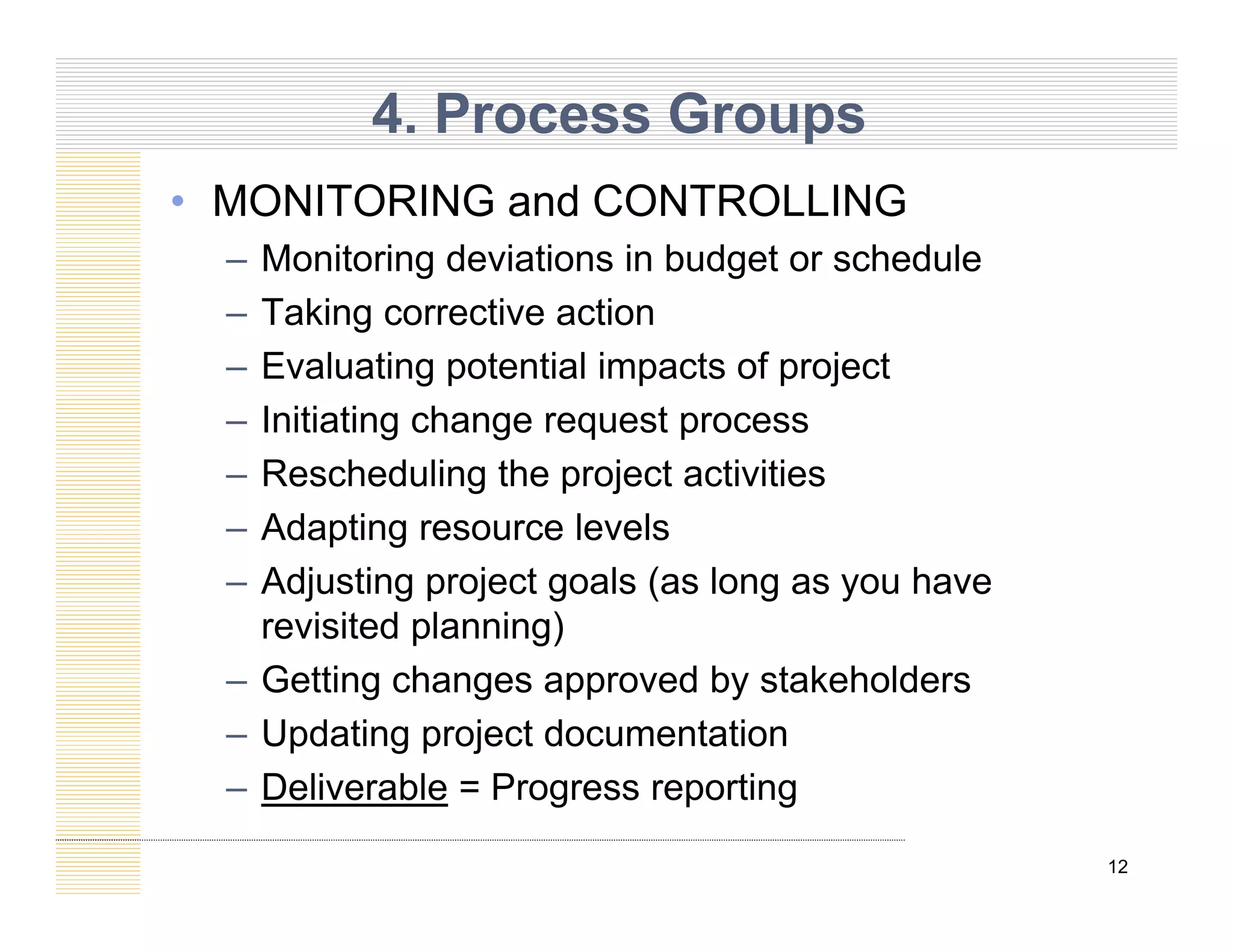 4. Process Groups
• MONITORING and CONTROLLING
– Monitoring deviations in budget or schedule
– Taking corrective action
– Evaluating potential impacts of project
Initiating change request process
– Initiating change request process
– Rescheduling the project activities
– Adapting resource levels
Adapting resource levels
– Adjusting project goals (as long as you have
revisited planning)
– Getting changes approved by stakeholders
– Updating project documentation
D li bl P ti
12
– Deliverable = Progress reporting
 