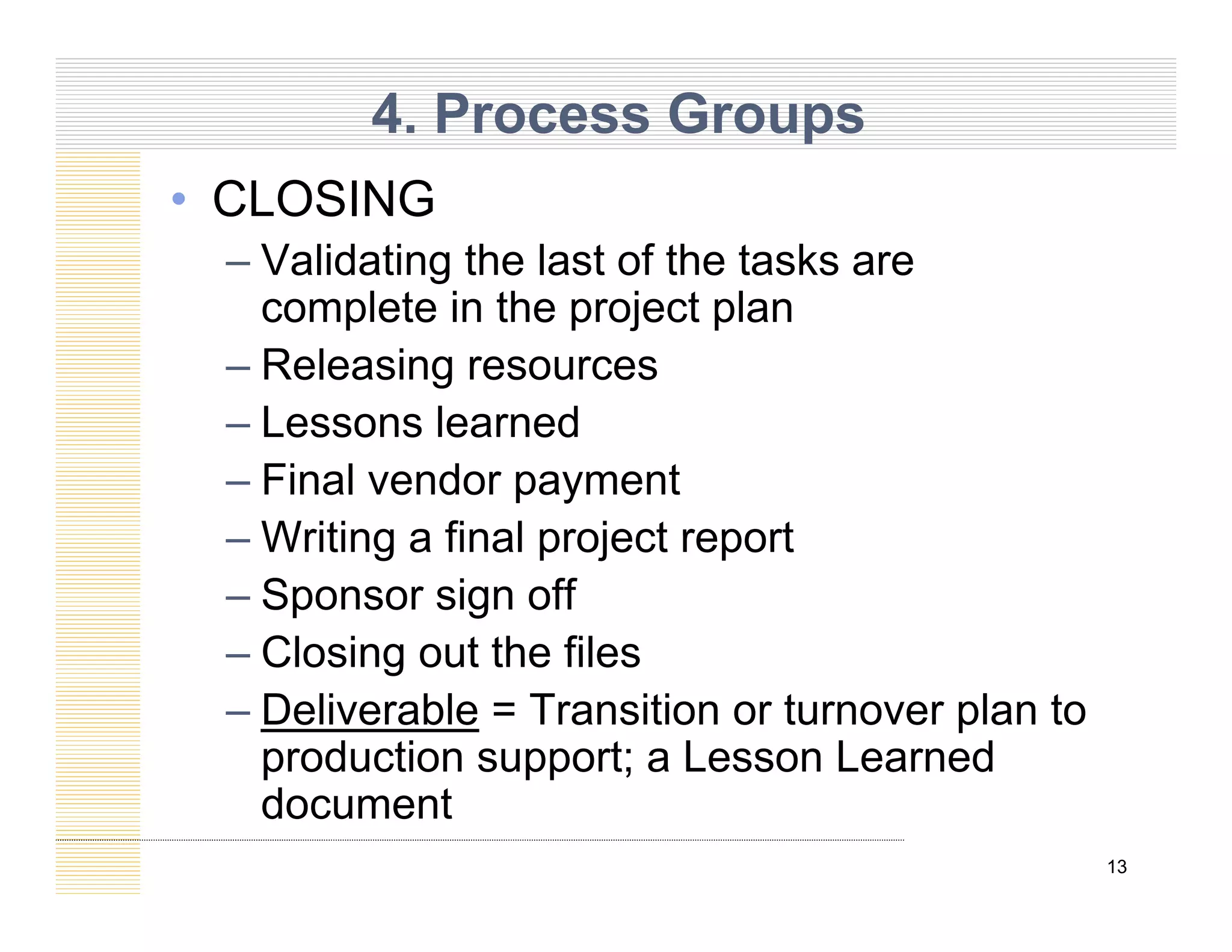 4. Process Groups
• CLOSING
– Validating the last of the tasks are
l t i th j t l
complete in the project plan
– Releasing resources
Lessons learned
– Lessons learned
– Final vendor payment
Writing a final project report
– Writing a final project report
– Sponsor sign off
– Closing out the files
– Closing out the files
– Deliverable = Transition or turnover plan to
production support; a Lesson Learned
13
p pp ;
document
 