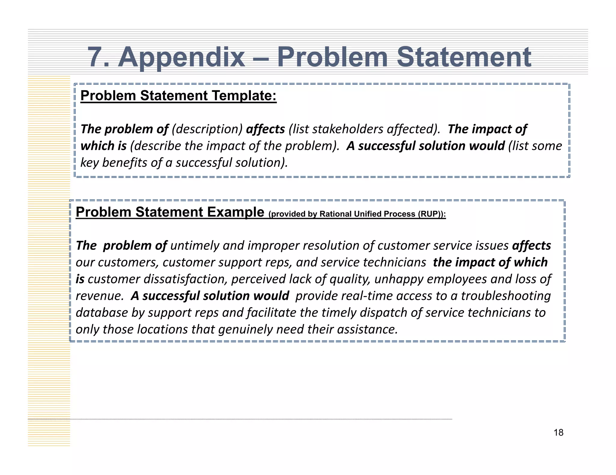 7. Appendix – Problem Statement
Problem Statement Template:
The problem of (description) affects (list stakeholders affected). The impact of
which is (describe the impact of the problem) A successful solution would (list some
which is (describe the impact of the problem). A successful solution would (list some
key benefits of a successful solution).
P bl St t t E l
Problem Statement Example (provided by Rational Unified Process (RUP)):
The problem of untimely and improper resolution of customer service issues affects
our customers, customer support reps, and service technicians the impact of which
, pp p , p f
is customer dissatisfaction, perceived lack of quality, unhappy employees and loss of
revenue. A successful solution would provide real‐time access to a troubleshooting
database by support reps and facilitate the timely dispatch of service technicians to
only those locations that genuinely need their assistance
only those locations that genuinely need their assistance.
18
 