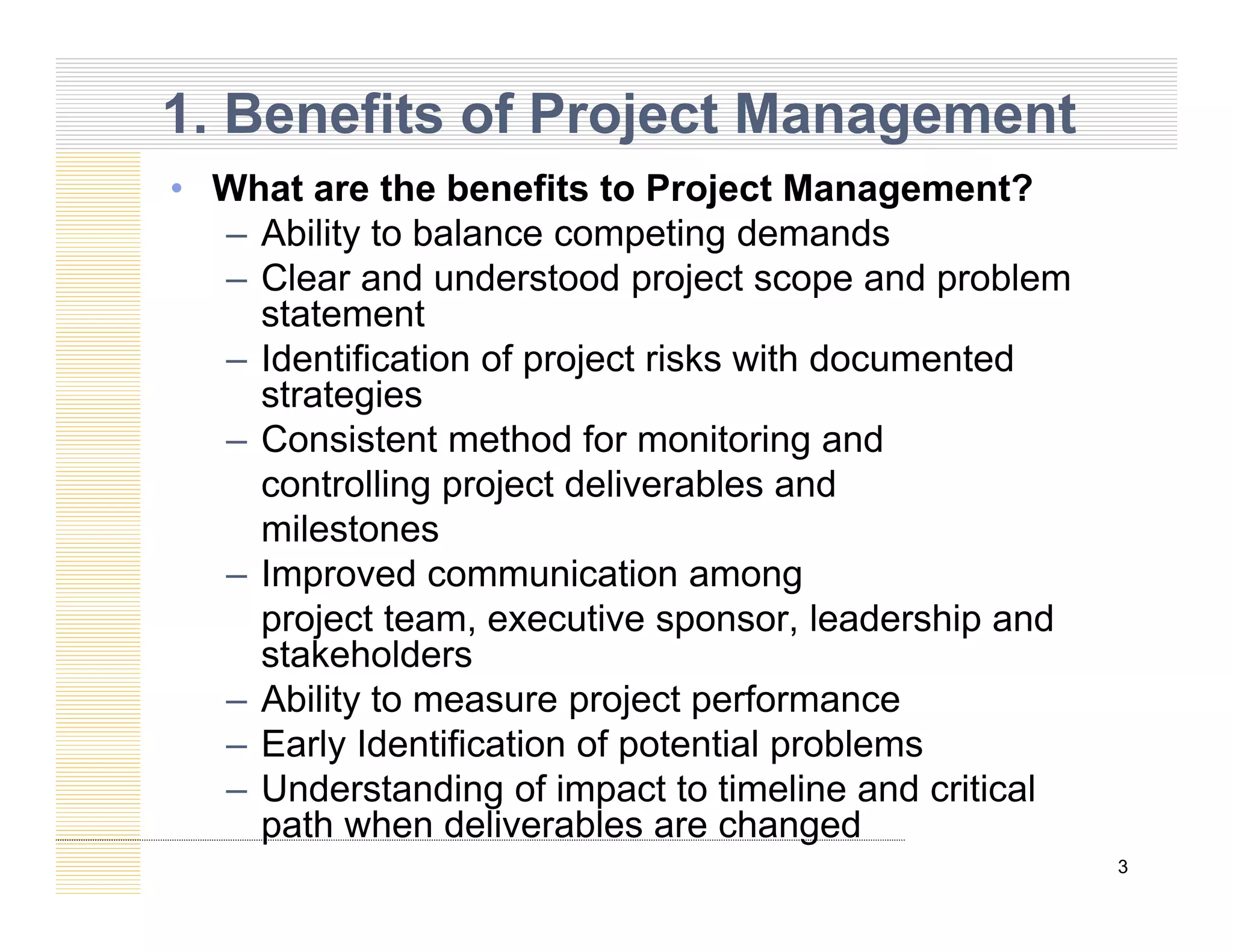 Wh t th b fit t P j t M t?
1. Benefits of Project Management
• What are the benefits to Project Management?
– Ability to balance competing demands
– Clear and understood project scope and problem
p j p p
statement
– Identification of project risks with documented
strategies
– Consistent method for monitoring and
controlling project deliverables and
milestones
milestones
– Improved communication among
project team, executive sponsor, leadership and
stakeholders
stakeholders
– Ability to measure project performance
– Early Identification of potential problems
U d t di f i t t ti li d iti l
3
– Understanding of impact to timeline and critical
path when deliverables are changed
 