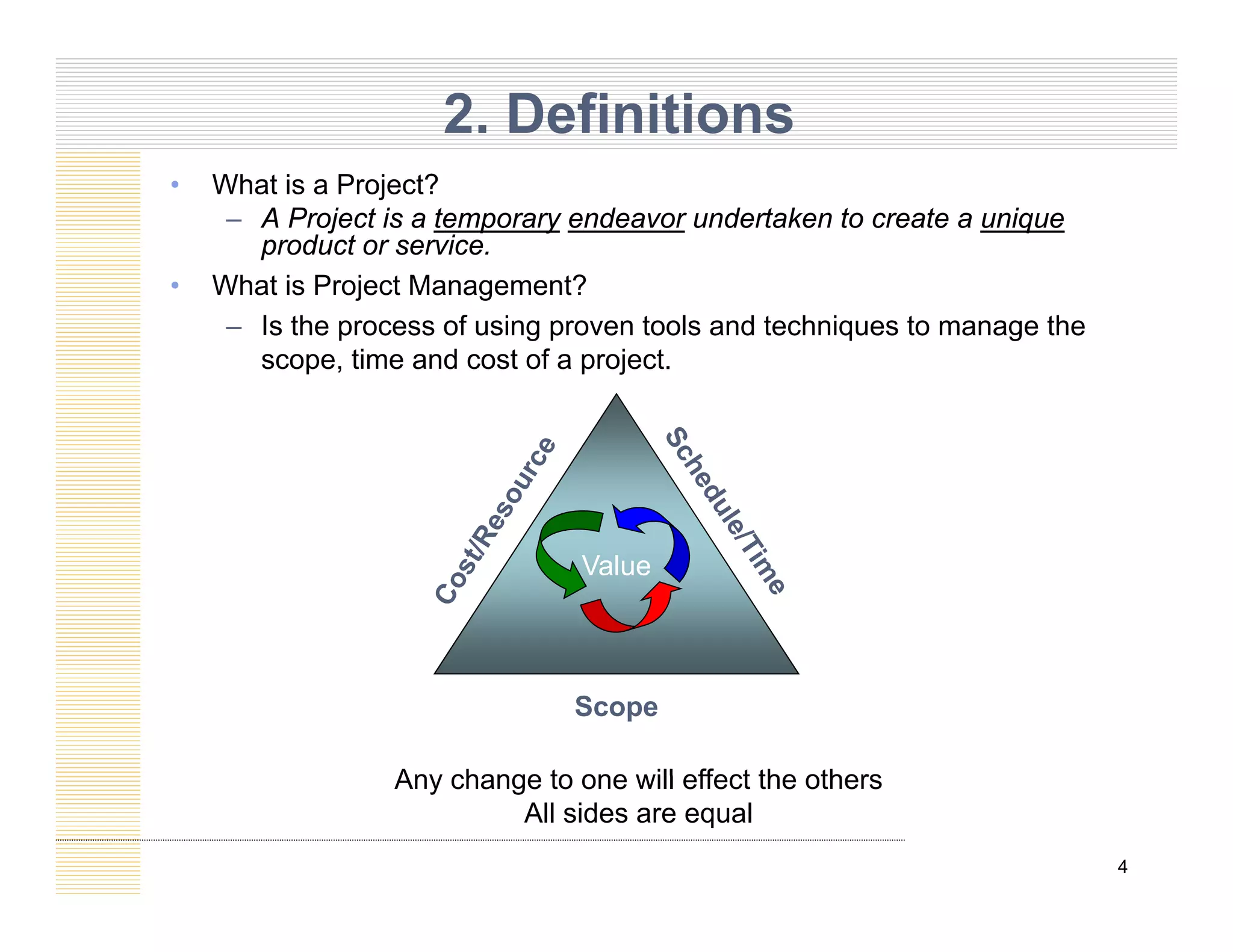 2. Definitions
Wh t i P j t?
• What is a Project?
– A Project is a temporary endeavor undertaken to create a unique
product or service.
• What is Project Management?
j g
– Is the process of using proven tools and techniques to manage the
scope, time and cost of a project.
Value
Scope
Any change to one will effect the others
4
Any change to one will effect the others
All sides are equal
 