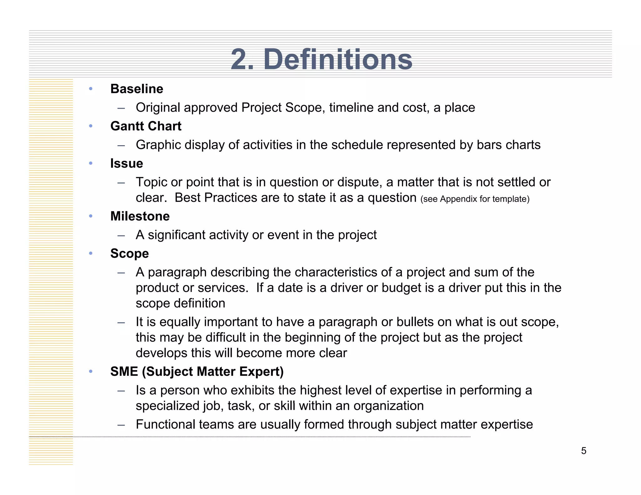 • Baseline
2. Definitions
Baseline
– Original approved Project Scope, timeline and cost, a place
• Gantt Chart
– Graphic display of activities in the schedule represented by bars charts
• Issue
– Topic or point that is in question or dispute, a matter that is not settled or
clear. Best Practices are to state it as a question (see Appendix for template)
• Milestone
• Milestone
– A significant activity or event in the project
• Scope
– A paragraph describing the characteristics of a project and sum of the
p g p g p j
product or services. If a date is a driver or budget is a driver put this in the
scope definition
– It is equally important to have a paragraph or bullets on what is out scope,
this may be difficult in the beginning of the project but as the project
this may be difficult in the beginning of the project but as the project
develops this will become more clear
• SME (Subject Matter Expert)
– Is a person who exhibits the highest level of expertise in performing a
specialized job task or skill within an organization
5
specialized job, task, or skill within an organization
– Functional teams are usually formed through subject matter expertise
 