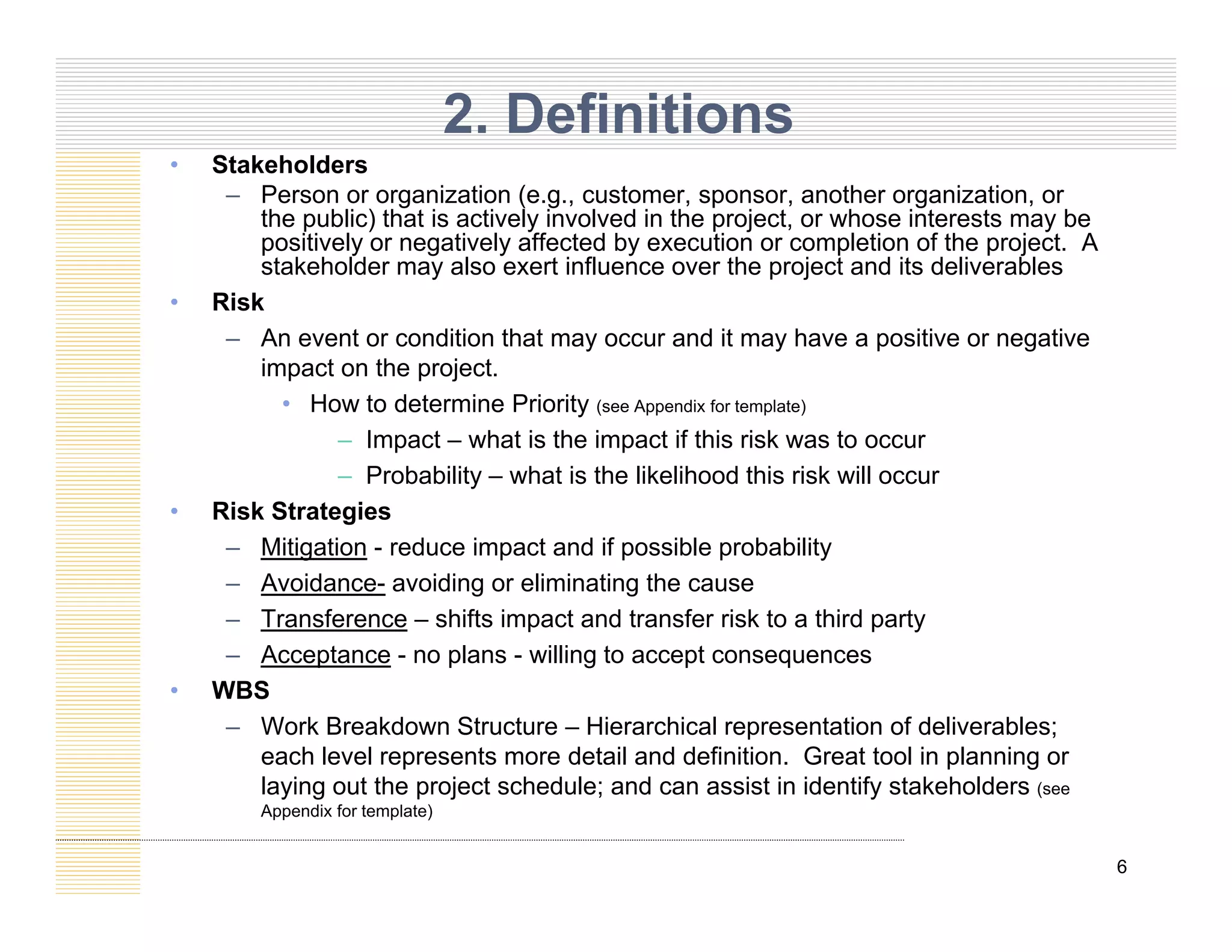 • Stakeholders
2. Definitions
– Person or organization (e.g., customer, sponsor, another organization, or
the public) that is actively involved in the project, or whose interests may be
positively or negatively affected by execution or completion of the project. A
stakeholder may also exert influence over the project and its deliverables
Ri k
• Risk
– An event or condition that may occur and it may have a positive or negative
impact on the project.
• How to determine Priority (see Appendix for template)
y
– Impact – what is the impact if this risk was to occur
– Probability – what is the likelihood this risk will occur
• Risk Strategies
– Mitigation - reduce impact and if possible probability
– Avoidance- avoiding or eliminating the cause
– Transference – shifts impact and transfer risk to a third party
– Acceptance - no plans - willing to accept consequences
– Acceptance - no plans - willing to accept consequences
• WBS
– Work Breakdown Structure – Hierarchical representation of deliverables;
each level represents more detail and definition. Great tool in planning or
6
laying out the project schedule; and can assist in identify stakeholders (see
Appendix for template)
 
