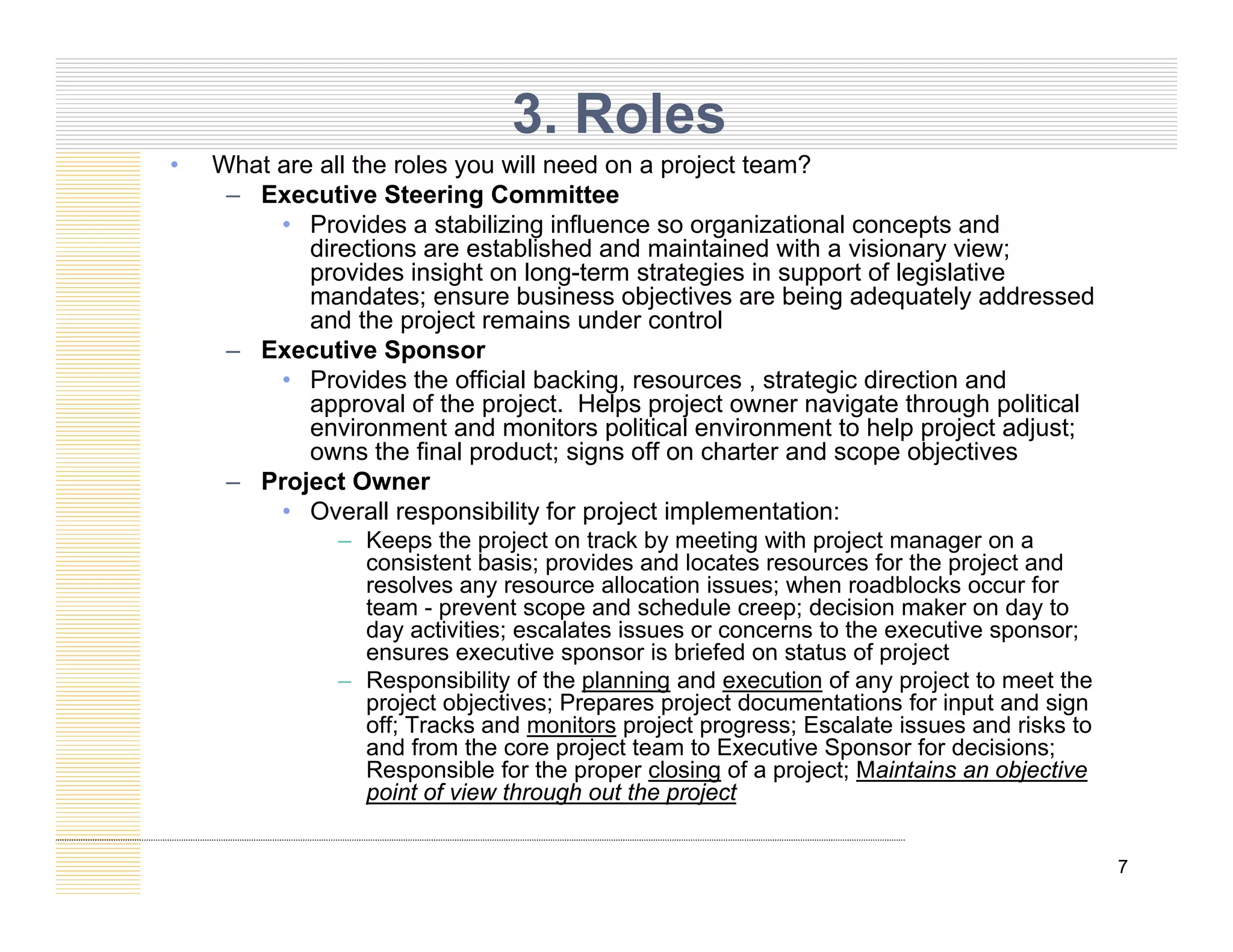 • What are all the roles you will need on a project team?
3. Roles
y p j
– Executive Steering Committee
• Provides a stabilizing influence so organizational concepts and
directions are established and maintained with a visionary view;
provides insight on long-term strategies in support of legislative
mandates; ensure business objectives are being adequately addressed
mandates; ensure business objectives are being adequately addressed
and the project remains under control
– Executive Sponsor
• Provides the official backing, resources , strategic direction and
approval of the project. Helps project owner navigate through political
pp p j p p j g g p
environment and monitors political environment to help project adjust;
owns the final product; signs off on charter and scope objectives
– Project Owner
• Overall responsibility for project implementation:
Keeps the project on track b meeting ith project manager on a
– Keeps the project on track by meeting with project manager on a
consistent basis; provides and locates resources for the project and
resolves any resource allocation issues; when roadblocks occur for
team - prevent scope and schedule creep; decision maker on day to
day activities; escalates issues or concerns to the executive sponsor;
ensures executive sponsor is briefed on status of project
ensures executive sponsor is briefed on status of project
– Responsibility of the planning and execution of any project to meet the
project objectives; Prepares project documentations for input and sign
off; Tracks and monitors project progress; Escalate issues and risks to
and from the core project team to Executive Sponsor for decisions;
Responsible for the proper closing of a project; Maintains an objective
7
Responsible for the proper closing of a project; Maintains an objective
point of view through out the project
 