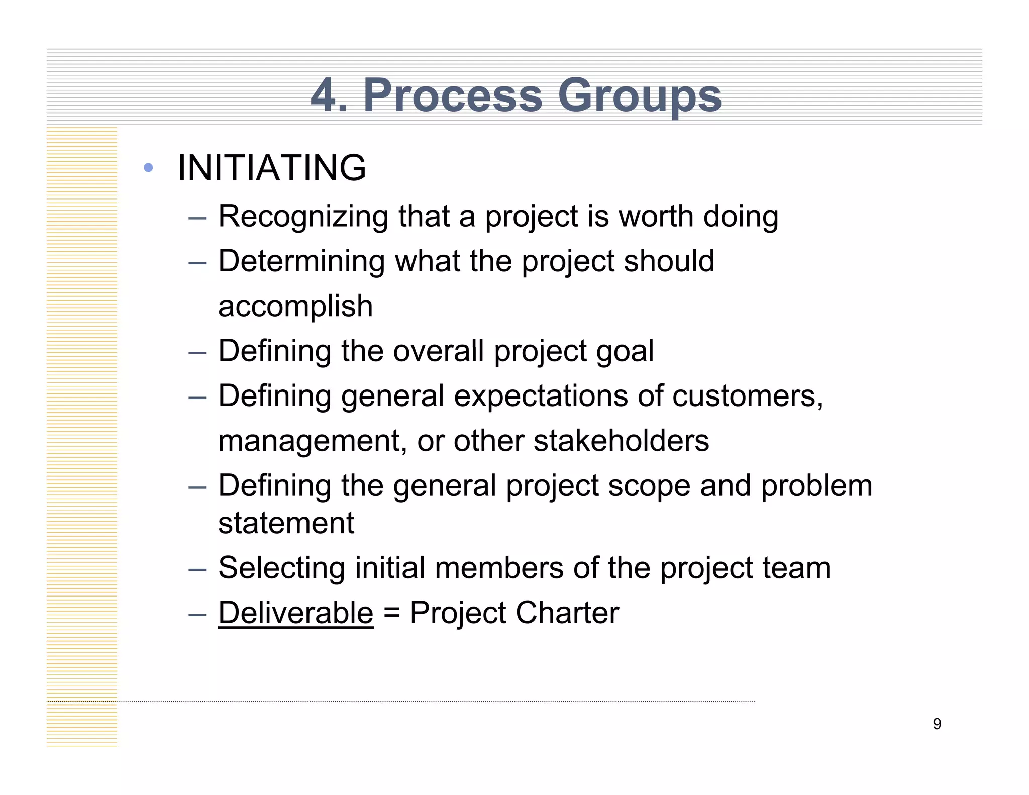 4. Process Groups
• INITIATING
– Recognizing that a project is worth doing
– Determining what the project should
accomplish
Defining the overall project goal
– Defining the overall project goal
– Defining general expectations of customers,
management or other stakeholders
management, or other stakeholders
– Defining the general project scope and problem
statement
– Selecting initial members of the project team
– Deliverable = Project Charter
9
 