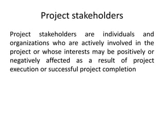 Project stakeholders
Project stakeholders are individuals and
organizations who are actively involved in the
project or whose interests may be positively or
negatively affected as a result of project
execution or successful project completion
 