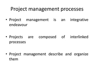 Project management processes
• Project management is an integrative
endeavour
• Projects are composed of interlinked
processes
• Project management describe and organize
them
 