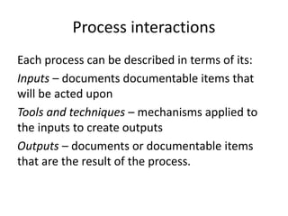 Process interactions
Each process can be described in terms of its:
Inputs – documents documentable items that
will be acted upon
Tools and techniques – mechanisms applied to
the inputs to create outputs
Outputs – documents or documentable items
that are the result of the process.
 