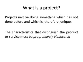 What is a project?
Projects involve doing something which has not
done before and which is, therefore, unique.
The characteristics that distinguish the product
or service must be progressively elaborated
 