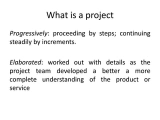 What is a project
Progressively: proceeding by steps; continuing
steadily by increments.
Elaborated: worked out with details as the
project team developed a better a more
complete understanding of the product or
service
 