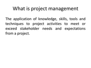 What is project management
The application of knowledge, skills, tools and
techniques to project activities to meet or
exceed stakeholder needs and expectations
from a project.
 