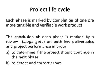 Project life cycle
Each phase is marked by completion of one ore
more tangible and verifiable work product
The conclusion oh each phase is marked by a
review (stage gate) on both key deliverables
and project performance in order:
a) to determine if the project should continue in
the next phase
b) to detect and correct errors.
 