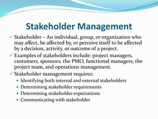 Stakeholder Management
 Stakeholder – An individual, group, or organization who
may affect, be affected by, or perceive itself to be affected
by a decision, activity, or outcome of a project.
 Examples of stakeholders include: project managers,
customers, sponsors, the PMO, functional managers, the
project team, and operations management.
 Stakeholder management requires:
 Identifying both internal and external stakeholders
 Determining stakeholder requirements
 Determining stakeholder expectations
 Communicating with stakeholder
 