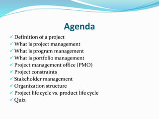 Agenda
 Definition of a project
 What is project management
 What is program management
 What is portfolio management
 Project management office (PMO)
 Project constraints
 Stakeholder management
 Organization structure
 Project life cycle vs. product life cycle
 Quiz
 